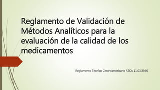 Reglamento de Validación de
Métodos Analíticos para la
evaluación de la calidad de los
medicamentos
Reglamento Tecnico Centroamericano RTCA 11.03.39:06
 
