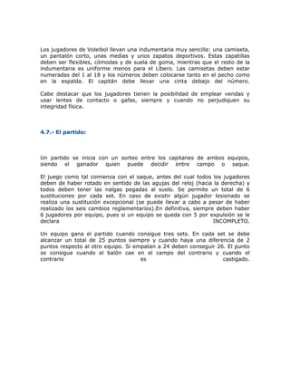Los jugadores de Voleibol llevan una indumentaria muy sencilla: una camiseta,
un pantalón corto, unas medias y unos zapatos deportivos. Estas zapatillas
deben ser flexibles, cómodas y de suela de goma, mientras que el resto de la
indumentaria es uniforme menos para el Líbero. Las camisetas deben estar
numeradas del 1 al 18 y los números deben colocarse tanto en el pecho como
en la espalda. El capitán debe llevar una cinta debajo del número.
Cabe destacar que los jugadores tienen la posibilidad de emplear vendas y
usar lentes de contacto o gafas, siempre y cuando no perjudiquen su
integridad física.
4.7.- El partido:
Un partido se inicia con un sorteo entre los capitanes de ambos equipos,
siendo el ganador quien puede decidir entre campo o saque.
El juego como tal comienza con el saque, antes del cual todos los jugadores
deben de haber rotado en sentido de las agujas del reloj (hacia la derecha) y
todos deben tener las nalgas pegadas al suelo. Se permite un total de 6
sustituciones por cada set. En caso de existir algún jugador lesionado se
realiza una sustitución excepcional (se puede llevar a cabo a pesar de haber
realizado los seis cambios reglamentarios).En definitiva, siempre deben haber
6 jugadores por equipo, pues si un equipo se queda con 5 por expulsión se le
declara INCOMPLETO.
Un equipo gana el partido cuando consigue tres sets. En cada set se debe
alcanzar un total de 25 puntos siempre y cuando haya una diferencia de 2
puntos respecto al otro equipo. Si empatan a 24 deben conseguir 26. El punto
se consigue cuando el balón cae en el campo del contrario y cuando el
contrario es castigado.
 