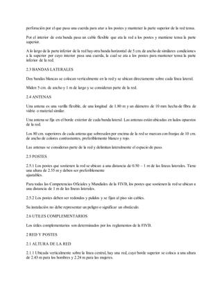 perforación por el que pasa una cuerda para atar a los postes y mantener la parte superior de la red tensa.
Por el interior de esta banda pasa un cable flexible que ata la red a los postes y mantiene tensa la parte
superior.
A lo largo de la parte inferior de la red hay otra banda horizontal de 5 cm.de ancho de similares condiciones
a la superior por cuyo interior pasa una cuerda, la cual se ata a los postes para mantener tensa la parte
inferior de la red.
2.3 BANDAS LATERALES
Dos bandas blancas se colocan verticalmente en la red y se ubican directamente sobre cada línea lateral.
Miden 5 cm. de ancho y 1 m de largo y se consideran parte de la red.
2.4 ANTENAS
Una antena es una varilla flexible, de una longitud de 1.80 m y un diámetro de 10 mm hecha de fibra de
vidrio o material similar.
Una antena se fija en el borde exterior de cada banda lateral. Las antenas están ubicadas en lados opuestos
de la red.
Los 80 cm. superiores de cada antena que sobresalen por encima de la red se marcan con franjas de 10 cm.
de ancho de colores contrastantes, preferiblemente blanco y rojo.
Las antenas se consideran parte de la red y delimitan lateralmente el espacio de paso.
2.5 POSTES
2.5.1 Los postes que sostienen la red se ubican a una distancia de 0.50 – 1 m de las líneas laterales. Tiene
una altura de 2.55 m y deben ser preferiblemente
ajustables.
Para todas las Competencias Oficiales y Mundiales de la FIVB, los postes que sostienen la red se ubican a
una distancia de 1 m de las líneas laterales.
2.5.2 Los postes deben ser redondos y pulidos y se fijan al piso sin cables.
Su instalación no debe representar un peligro o significar un obstáculo.
2.6 UTILES COMPLEMENTARIOS
Los útiles complementarios son determinados por los reglamentos de la FIVB.
2 RED Y POSTES
2.1 ALTURA DE LA RED
2.1.1 Ubicada verticalmente sobre la línea central, hay una red, cuyo borde superior se coloca a una altura
de 2.43 m para los hombres y 2.24 m para las mujeres.
 
