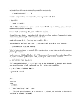 Su instalación no debe representar un peligro o significar un obstáculo.
2.6 UTILES COMPLEMENTARIOS
Los útiles complementarios son determinados por los reglamentos de la FIVB.
3 BALONES
3.1 CARACTERISTICAS
El balón debe ser esférico, hecho con una cubierta de cuero flexible o cuero sintético, con una cámara de
caucho o material similar en su interior.
Su color puede ser uniforme y claro, o una combinación de colores.
El material de cuero sintético y la combinación de colores de los balones usados en Competencias Oficiales
Internacionales, deben cumplir con los requisitos de la FIVB.
Su circunferencia es de 65 – 67 cm. y su peso es de 260 – 280 g.
Su presión interior debe ser de 0.30 – 0.325 Kg. /cm2 (4.26 a 4.61 psi) (294.3 a 318.82 mbar o hPa).
3.2 UNIFORMIDAD DE LOS BALONES
Todos los balones a utilizarse en un partido deben tener las mismas características de:circunferencia,peso,
presión, tipo, color, etc.
Las Competencias Oficiales y Mundiales de la FIVB, tanto como Campeonatos Nacionales o Ligas, deben
ser jugados con balones aprobados por la FIVB, excepto que la FIVB determine lo contrario.
3.3 SISTEMA DE TRES BALONES
Para Competencias Mundiales y Oficiales de la FIVB, se usan tres balones. En este caso, deben ubicarse
seis recogebalones, uno en cada esquina de la zona libre y uno detrás de cada árbitro.
CAPITULO DOS – PARTICIPANTES
Reglamento de Voleibol
1014
EmailShare
Email
4 EQUIPOS
4.1 COMPOSICION DE LOS EQUIPOS
4.1.1 Un equipo puede componerse de un máximo de 12 jugadores, un Entrenador, un Asistente de
Entrenador, un Masajista y un Médico.
 