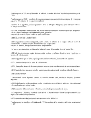 Para Competencias Oficiales y Mundiales de la FIVB, el médico debe estar acreditado previamente por la
FIVB.
Para CompetenciasFIVBy Mundiales de Mayores,un equipo puede consistir de un máximo de 14 (catorce)
jugadores. (Un máximo de 12 jugadores regulares)
4.1.2 Uno de los jugadores, con excepción del Líbero, es el Capitán del equipo, quien debe estar indicado
en la hoja del encuentro.
4.1.3 Solo los jugadores anotados en la hoja del encuentro pueden entrar al campo y participar del partido.
Una vez que el capitán y el entrenador han firmado la hoja del
encuentro, la composición del equipo no puede modificarse.
4.2 UBICACION DE LOS EQUIPOS
4.2.1 Los jugadores que no estén jugando, deben sentarse en la banca de su equipo o estar en su área de
calentamiento. El entrenador y los otros miembros del equipo deben
sentarse en la banca, pero pueden abandonarla temporalmente.
Las bancas para los equipos se ubican a los lados de la mesa del anotador, fuera de la zona libre.
4.2.2 Solo los miembros del equipo tienen permitido sentarse en la banca durante el juego y participar en
la sesión de calentamiento.
4.2.3 Los jugadores que no estén jugando pueden calentar sin balones, de acuerdo a lo siguiente:
4.2.3.1 Durante el juego: en las zonas de calentamiento.
4.2.3.2 Durante los tiempos de descanso y tiempos técnicos: en la zona libre detrás de sus campos de juego.
4.2.4 Durante los intervalos entre sets, los jugadores pueden calentar en la zona libre utilizando balones.
4.3 INDUMENTARIA
La indumentaria de los jugadores consiste en camiseta, pantalón corto, medias (el uniforme) y zapatos
deportivos.
4.3.1 El diseño y color de las camisetas, medias y pantalones cortos deben ser uniformes (excepto para el
Líbero) y limpios para todo el equipo.
4.3.2 Los zapatos deben ser livianos y flexibles, con suela de goma o caucho sin tacón.
En Competencias Oficiales y Mundiales de la FIVB, se prohíbe utilizar calzado con predominancia del
negro y con suelas que dejen marcas.
4.3.3 Las camisetas de los jugadores deben estar numeradas del 1 al 18.
Para Competencias Mundiales y Oficiales de la FIVB la camiseta de los jugadores debe estar numerada del
1 – 20.
 