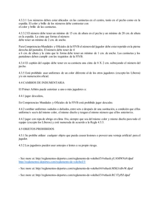 4.3.3.1 Los números deben estar ubicados en las camisetas en el centro, tanto en el pecho como en la
espalda. El color y brillo de los números debe contrastar con
el color y brillo de las camisetas.
4.3.3.2 El número debe tener un mínimo de 15 cm. de altura en el pecho y un mínimo de 20 cm. de altura
en la espalda. La cinta que forma el número
debe tener un mínimo de 2 cm. de ancho.
Para CompetenciasMundiales y Oficiales de la FIVB el númerodel jugador debe estarrepetido en la pierna
derecha del pantalón. El número debe tener de 4
a 6 cm. de altura y la cinta que lo forma debe tener un mínimo de 1 cm. de ancho. Las camisetas y los
pantalones deben cumplir con los requisitos de la FIVB.
4.3.4 El capitán del equipo debe tener en su camiseta una cinta de 8 X 2 cm. subrayando el número del
pecho.
4.3.5 Está prohibido usar uniformes de un color diferente al de los otros jugadores (excepto los Líberos)
y/o sin numeración oficial.
4.4 CAMBIOS DE INDUMENTARIA
El Primer Arbitro puede autorizar a uno o más jugadores a:
4.4.1 jugar descalzos,
En Competencias Mundiales y Oficiales de la FIVB está prohibido jugar descalzo.
4.4.2 cambiar uniformes sudados o dañados,entre sets o después de una sustitución, a condición que el/los
uniforme/s sea/n del mismo color, el mismo diseño y tengan el mismo número que el/los anterior/es.
4.4.3 jugar con ropa de abrigo en clima frío, siempre que sea del mismo color y mismo diseño para todo el
equipo (excepto los Líberos) y esté numerada de acuerdo a la Regla 4.3.3.
4.5 OBJETOS PROHIBIDOS
4.5.1 Se prohíbe utilizar cualquier objeto que pueda causar lesiones o proveer una ventaja artificial para el
jugador.
4.5.2 Los jugadores pueden usar anteojos o lentes a su propio riesgo.
- See more at: http://reglamentos-deportes.com/reglamento-de-voleibol/5/#sthash.yUAMWNz9.dpuf
http://reglamentos-deportes.com/reglamento-de-voleibol/5/
- See more at: http://reglamentos-deportes.com/reglamento-de-voleibol/4/#sthash.MXG1sBvW.dpuf
- See more at: http://reglamentos-deportes.com/reglamento-de-voleibol/3/#sthash.RC1TyfS5.dpuf
 