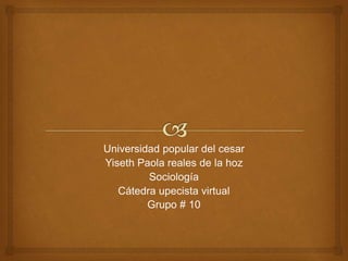 Universidad popular del cesar 
Yiseth Paola reales de la hoz 
Sociología 
Cátedra upecista virtual 
Grupo # 10 
 