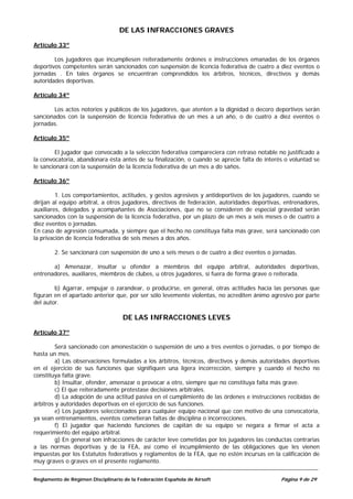 DE LAS INFRACCIONES GRAVES

Artículo 33º

        Los jugadores que incumpliesen reiteradamente órdenes e instrucciones emanadas de los órganos
deportivos competentes serán sancionados con suspensión de licencia federativa de cuatro a diez eventos o
jornadas . En tales órganos se encuentran comprendidos los árbitros, técnicos, directivos y demás
autoridades deportivas.

Artículo 34º

       Los actos notorios y públicos de los jugadores, que atenten a la dignidad o decoro deportivos serán
sancionados con la suspensión de licencia federativa de un mes a un año, o de cuatro a diez eventos o
jornadas.

Artículo 35º

        El jugador que convocado a la selección federativa compareciera con retraso notable no justificado a
la convocatoria, abandonara ésta antes de su finalización, o cuando se aprecie falta de interés o voluntad se
le sancionará con la suspensión de la licencia federativa de un mes a do saños.

Artículo 36º

         1. Los comportamientos, actitudes, y gestos agresivos y antideportivos de los jugadores, cuando se
dirijan al equipo arbitral, a otros jugadores, directivos de federación, autoridades deportivas, entrenadores,
auxiliares, delegados y acompañantes de Asociaciones, que no se consideren de especial gravedad serán
sancionados con la suspensión de la licencia federativa, por un plazo de un mes a seis meses o de cuatro a
diez eventos o jornadas.
En caso de agresión consumada, y siempre que el hecho no constituya falta más grave, será sancionado con
la privación de licencia federativa de seis meses a dos años.

        2. Se sancionará con suspensión de uno a seis meses o de cuatro a diez eventos o jornadas.

       a) Amenazar, insultar u ofender a miembros del equipo arbitral, autoridades deportivas,
entrenadores, auxiliares, miembros de clubes, u otros jugadores, si fuera de forma grave o reiterada.

        b) Agarrar, empujar o zarandear, o producirse, en general, otras actitudes hacia las personas que
figuran en el apartado anterior que, por ser sólo levemente violentas, no acrediten ánimo agresivo por parte
del autor.

                                    DE LAS INFRACCIONES LEVES

Artículo 37º

         Será sancionado con amonestación o suspensión de uno a tres eventos o jornadas, o por tiempo de
hasta un mes.
         a) Las observaciones formuladas a los árbitros, técnicos, directivos y demás autoridades deportivas
en el ejercicio de sus funciones que signifiquen una ligera incorrección, siempre y cuando el hecho no
constituya falta grave.
         b) Insultar, ofender, amenazar o provocar a otro, siempre que no constituya falta más grave.
         c) El que reiteradamente protestase decisiones arbitrales.
         d) La adopción de una actitud pasiva en el cumplimiento de las órdenes e instrucciones recibidas de
árbitros y autoridades deportivas en el ejercicio de sus funciones.
         e) Los jugadores seleccionados para cualquier equipo nacional que con motivo de una convocatoria,
ya sean entrenamientos, eventos cometieran faltas de disciplina o incorrecciones.
         f) El jugador que haciendo funciones de capitán de su equipo se negara a firmar el acta a
requerimiento del equipo arbitral.
         g) En general son infracciones de carácter leve cometidas por los jugadores las conductas contrarias
a las normas deportivas y de la FEA, así como el incumplimiento de las obligaciones que les vienen
impuestas por los Estatutos federativos y reglamentos de la FEA, que no estén incursas en la calificación de
muy graves o graves en el presente reglamento.


Reglamento de Régimen Disciplinario de la Federación Española de Airsoft                       Página 9 de 29
 