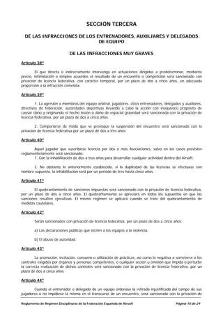 SECCIÓN TERCERA

  DE LAS INFRACCIONES DE LOS ENTRENADORES, AUXILIARES Y DELEGADOS
                              DE EQUIPO

                               DE LAS INFRACCIONES MUY GRAVES

Artículo 38º

        El que directa o indirectamente intervenga en actuaciones dirigidas a predeterminar, mediante
precio, intimidación o simples acuerdos el resultado de un encuentro o competición será sancionado con
privación de licencia federativa, con carácter temporal, por un plazo de dos a cinco años, en adecuada
proporción a la infracción cometida.

Artículo 39º

         1. La agresión a miembros del equipo arbitral, jugadores, otros entrenadores, delegados y auxiliares,
directivos de federación, autoridades deportivas llevando a cabo la acción con inequívoco propósito de
causar daño y originando el hecho lesión o daño de espacial gravedad será sancionada con la privación de
licencia federativa, por un plazo de dos a cinco años.

        2. Comportarse de modo que se provoque la suspensión del encuentro será sancionado con la
privación de licencia federativa por un plazo de dos a tres años

Artículo 40º

       Aquel jugador que suscribiese licencia por dos o más Asociaciones, salvo en los casos previstos
reglamentariamente será sancionado:
       1. Con la inhabilitación de dos a tres años para desarrollar cualquier actividad dentro del Airsoft.

      2. No obstante lo anteriormente establecido, si la duplicidad de las licencias se efectuase con
nombre supuesto, la inhabilitación será por un período de tres hasta cinco años.

Artículo 41º

       El quebrantamiento de sanciones impuestas será sancionado con la privación de licencia federativa,
por un plazo de dos a cinco años. El quebrantamiento se apreciará en todos los supuestos en que las
sanciones resulten ejecutivas. El mismo régimen se aplicará cuando se trate del quebrantamiento de
medidas cautelares.

Artículo 42º

        Serán sancionados con privación de licencia federativa, por un plazo de dos a cinco años:

        a) Las declaraciones públicas que inciten a los equipos a la violencia.

        b) El abuso de autoridad.

Artículo 43º

        La promoción, incitación, consumo o utilización de prácticas, así como la negativa a someterse a los
controles exigidos por órganos y personas competentes, o cualquier acción u omisión que impida o perturbe
la correcta realización de dichos controles será sancionado con la privación de licencia federativa, por un
plazo de dos a cinco años.

Artículo 44º

       Cuando el entrenador o delegado de un equipo ordenase la retirada injustificada del campo de sus
jugadores o no impidiese la misma en el transcurso de un encuentro, será sancionado con la privación de

Reglamento de Régimen Disciplinario de la Federación Española de Airsoft                      Página 10 de 29
 