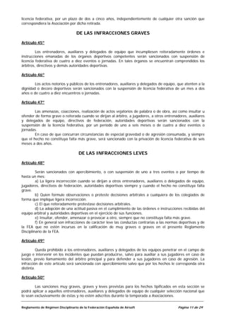 licencia federativa, por un plazo de dos a cinco años, independientemente de cualquier otra sanción que
correspondiera la Asociación por dicha retirada.

                                  DE LAS INFRACCIONES GRAVES

Artículo 45º

         Los entrenadores, auxiliares y delegados de equipo que incumpliesen reiteradamente órdenes e
instrucciones emanadas de los órganos deportivos competentes serán sancionados con suspensión de
licencia federativa de cuatro a diez eventos o jornadas. En tales órganos se encuentran comprendidos los
árbitros, directivos y demás autoridades deportivas.

Artículo 46º

        Los actos notorios y públicos de los entrenadores, auxiliares y delegados de equipo, que atenten a la
dignidad o decoro deportivos serán sancionados con la suspensión de licencia federativa de un mes a dos
años o de cuatro a diez encuentros o jornadas.

Artículo 47º

        Las amenazas, coacciones, realización de actos vejatorios de palabra o de obra, así como insultar u
ofender de forma grave o reiterada cuando se dirijan al árbitro, a jugadores, a otros entrenadores, auxiliares
y delegados de equipo, directivos de federación, autoridades deportivas serán sancionados con la
suspensión de la licencia federativa, por un período de uno a seis meses o de cuatro a diez eventos o
jornadas.
        En caso de que concurran circunstancias de especial gravedad o de agresión consumada, y siempre
que el hecho no constituya falta más grave, será sancionado con la privación de licencia federativa de seis
meses a dos años.

                                    DE LAS INFRACCIONES LEVES

Artículo 48º

         Serán sancionados con apercibimiento, o con suspensión de uno a tres eventos o por tiempo de
hasta un mes:
         a) La ligera incorrección cuando se dirijan a otros entrenadores, auxiliares o delegados de equipo,
jugadores, directivos de federación, autoridades deportivas siempre y cuando el hecho no constituya falta
grave.
         b) Quien formule observaciones o proteste decisiones arbítrales a cualquiera de los colegiados de
forma que implique ligera incorrección.
         c) El que reiteradamente protestase decisiones arbítrales.
         d) La adopción de una actitud pasiva en el cumplimiento de las órdenes e instrucciones recibidas del
equipo arbitral y autoridades deportivas en el ejercicio de sus funciones.
         e) Insultar, ofender, amenazar o provocar a otro, siempre que no constituya falta más grave.
         f) En general son infracciones de carácter leve las conductas contrarias a las normas deportivas y de
la FEA que no estén incursas en la calificación de muy graves o graves en el presente Reglamento
Disciplinario de la FEA.

Artículo 49º

          Queda prohibido a los entrenadores, auxiliares y delegados de los equipos penetrar en el campo de
juego e intervenir en los incidentes que puedan producirse, salvo para auxiliar a sus jugadores en caso de
lesión, previo llamamiento del árbitro principal y para defender a sus jugadores en caso de agresión. La
infracción de este artículo será sancionada con apercibimiento salvo que por los hechos le corresponda otra
distinta.

Artículo 50º

        Las sanciones muy graves, graves y leves previstas para los hechos tipificados en esta sección se
podrá aplicar a aquellos entrenadores, auxiliares y delegados de equipo de cualquier selección nacional que
lo sean exclusivamente de éstas y no estén adscritos durante la temporada a Asociaciones.


Reglamento de Régimen Disciplinario de la Federación Española de Airsoft                      Página 11 de 29
 