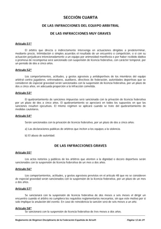SECCIÓN CUARTA

                       DE LAS INFRACCIONES DEL EQUIPO ARBITRAL

                               DE LAS INFRACCIONES MUY GRAVES


Artículo 51º

        El árbitro que directa o indirectamente intervenga en actuaciones dirigidas a predeterminar,
mediante precio, intimidación o simples acuerdos el resultado de un encuentro o competición, o si con su
actuación perjudicara intencionadamente a un equipo por animosidad manifiesta o por haber recibido dádiva
o promesa de recompensa será sancionado con suspensión de licencia federativa, con carácter temporal, por
un período de dos a cinco años.

Artículo 52º

         Los comportamientos, actitudes, y gestos agresivos y antideportivos de los miembros del equipo
arbitral contra jugadores, entrenadores, auxiliares, directivos de federación, autoridades deportivas que se
consideren de especial gravedad serán sancionados con la suspensión de licencia federativa, por un plazo de
dos a cinco años, en adecuada proporción a la infracción cometida.

Artículo 53º

       El quebrantamiento de sanciones impuestas será sancionado con la privación de licencia federativa
por un plazo de dos a cinco años. El quebrantamiento se apreciará en todos los supuestos en que las
sanciones resulten ejecutivas. El mismo régimen se aplicará cuando se trate del quebrantamiento de
medidas cautelares.

Artículo 54º

        Serán sancionados con la privación de licencia federativa, por un plazo de dos a cinco años:

        a) Las declaraciones públicas de árbitros que inciten a los equipos a la violencia.

        b) El abuso de autoridad.


                                  DE LAS INFRACCIONES GRAVES

Artículo 55º

       Los actos notorios y públicos de los árbitros que atenten a la dignidad o decoro deportivos serán
sancionados con la suspensión de licencia federativa de un mes a dos años.

Artículo 56º

        Los comportamientos, actitudes, y gestos agresivos previstos en el artículo 48 que no se consideren
de especial gravedad serán sancionados con la suspensión de la licencia federativa, por un plazo de un mes
a dos años.

Artículo 57º

        Se sancionará con la suspensión de licencia federativa de dos meses a seis meses el dirigir un
encuentro cuando el árbitro no cumpliera los requisitos reglamentarios necesarios, sin que este motivo por si
solo implique la anulación del evento. En caso de reincidencia la sanción será de seis meses a un año.

Artículo 58º
       Se sancionará con la suspensión de licencia federativa de tres meses a dos años.


Reglamento de Régimen Disciplinario de la Federación Española de Airsoft                      Página 12 de 29
 