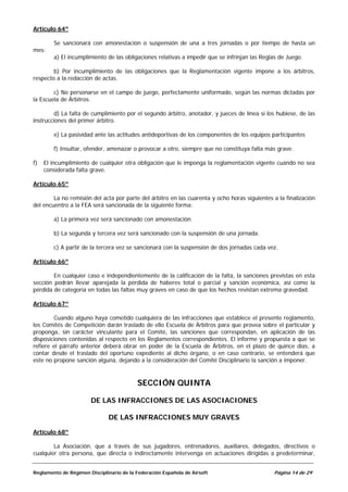 Artículo 64º

        Se sancionará con amonestación o suspensión de una a tres jornadas o por tiempo de hasta un
mes:
        a) El incumplimiento de las obligaciones relativas a impedir que se infrinjan las Reglas de Juego.

        b) Por incumplimiento de las obligaciones que la Reglamentación vigente impone a los árbitros,
respecto a la redacción de actas.

        c) No personarse en el campo de juego, perfectamente uniformado, según las normas dictadas por
la Escuela de Árbitros.

         d) La falta de cumplimiento por el segundo árbitro, anotador, y jueces de línea si los hubiese, de las
instrucciones del primer árbitro.

        e) La pasividad ante las actitudes antideportivas de los componentes de los equipos participantes

        f) Insultar, ofender, amenazar o provocar a otro, siempre que no constituya falta más grave.

f)   El incumplimiento de cualquier otra obligación que le imponga la reglamentación vigente cuando no sea
     considerada falta grave.

Artículo 65º

        La no remisión del acta por parte del árbitro en las cuarenta y ocho horas siguientes a la finalización
del encuentro a la FEA será sancionada de la siguiente forma:

        a) La primera vez será sancionado con amonestación.

        b) La segunda y tercera vez será sancionado con la suspensión de una jornada.

        c) A partir de la tercera vez se sancionará con la suspensión de dos jornadas cada vez.

Artículo 66º

        En cualquier caso e independientemente de la calificación de la falta, la sanciones previstas en esta
sección podrán llevar aparejada la pérdida de haberes total o parcial y sanción económica, así como la
pérdida de categoría en todas las faltas muy graves en caso de que los hechos revistan extrema gravedad.

Artículo 67º

        Cuando alguno haya cometido cualquiera de las infracciones que establece el presente reglamento,
los Comités de Competición darán traslado de ello Escuela de Árbitros para que provea sobre el particular y
proponga, sin carácter vinculante para el Comité, las sanciones que correspondan, en aplicación de las
disposiciones contenidas al respecto en los Reglamentos correspondientes. El informe y propuesta a que se
refiere el párrafo anterior deberá obrar en poder de la Escuela de Árbitros, en el plazo de quince días, a
contar desde el traslado del oportuno expediente al dicho órgano, o en caso contrario, se entenderá que
este no propone sanción alguna, dejando a la consideración del Comité Disciplinario la sanción a imponer.



                                          SECCIÓN QUINTA

                       DE LAS INFRACCIONES DE LAS ASOCIACIONES

                               DE LAS INFRACCIONES MUY GRAVES

Artículo 68º

        La Asociación, que a través de sus jugadores, entrenadores, auxiliares, delegados, directivos o
cualquier otra persona, que directa o indirectamente intervenga en actuaciones dirigidas a predeterminar,


Reglamento de Régimen Disciplinario de la Federación Española de Airsoft                      Página 14 de 29
 