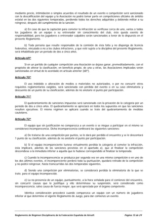mediante precio, intimidación o simples acuerdos el resultado de un evento o competición será sancionado
con la descalificación del equipo y la Asociación no podrá tomar parte en competiciones oficiales de ámbito
estatal en las dos siguientes temporadas, perdiendo todos los derechos adquiridos y debiendo militar a su
reingreso, después del cumplimiento de la sanción.

       a) En caso de que la captación para cometer la infracción se verificase cerca de uno, varios o todos
los jugadores de un equipo o su entrenador sin conocimiento del club, éste queda exento de
responsabilidad, pero los jugadores o entrenador culpables serán sancionados a tenor de lo dispuesto en el
presente Reglamento.

        b) Toda persona que resulte responsable de la comisión de ésta falta y no disponga de licencia
federativa, vinculado o no a los clubes infractores, y que esté sujeta a la disciplina del presente Reglamento,
será inhabilitada por un período de dos a cinco años.

Artículo 69º

        Si en un partido de cualquier competición una Asociación se dejase ganar, premeditadamente, con el
propósito de alterar la clasificación, en beneficio propio, de una u otras, las Asociaciones implicadas serán
sancionadas en virtud de lo acordado en artículo anterior (68º).

Artículo 70º

         El uso indebido o alteración de medios o materiales no autorizados, o por no concurrir otros
requisitos reglamentarios exigidos, será sancionada con pérdida del evento o en su caso eliminatoria y
descuento de un punto de su clasificación, además de no anotarle el punto por participación.

Artículo 71º

        El quebrantamiento de sanciones impuestas será sancionado con la privación de la categoría por un
período de dos a cinco años. El quebrantamiento se apreciará en todos los supuestos en que las sanciones
resulten ejecutivas. El mismo régimen se aplicará cuando se trate del quebrantamiento de medidas
cautelares.

Artículo 72º

        El equipo que sin justificación no comparezca a un evento o se niegue a participar en el mismo se
considerará incomparecencia. Dicha incomparecencia conllevará las siguientes sanciones:

       a) De tratarse de una competición por puntos, se le dará por perdido el encuentro y se le descontará
1 punto de su clasificación, además de no anotarle el punto por participación.

       b) Si el equipo incompareciente tuviese virtualmente perdida la categoría al cometer la infracción,
ésta implicará, además de las sanciones previstas en el apartado a), que al finalizar la competición
descendiese a la inmediata inferior a aquella que le hubiese correspondido al finalizar la temporada.

        c) Cuando la incomparecencia se produzca por segunda vez en una misma competición o en uno de
los dos últimos eventos, el incompareciente perderá toda su puntuación, quedará retirado de la competición
y no podrá reingresar, hasta transcurridas las dos temporadas siguientes.

         d) Siendo una competición por eliminatorias, se considerará perdida la eliminatoria de la que se
trate, para el equipo incomparecido.

       e) La no presencia de un equipo, puntualmente, a la hora señalada para el comienzo del encuentro,
sin concurrir causas que lo justifique y ello determinase su suspensión, será considerado como
incomparecencia, salvo causa de fuerza mayor, que será apreciada por el órgano competente.

         Idéntica consideración procederá cuando comparezca un equipo con un número de jugadores
inferior al que determine el vigente Reglamento de Juego, para dar comienzo un evento.




Reglamento de Régimen Disciplinario de la Federación Española de Airsoft                      Página 15 de 29
 