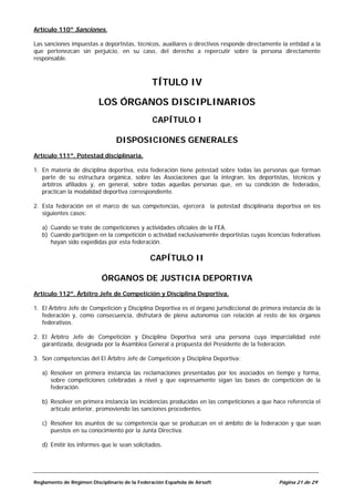 Artículo 110º Sanciones.

Las sanciones impuestas a deportistas, técnicos, auxiliares o directivos responde directamente la entidad a la
que pertenezcan sin perjuicio, en su caso, del derecho a repercutir sobre la persona directamente
responsable.



                                                TÍTULO IV

                          LOS ÓRGANOS DISCIPLINARIOS
                                                CAPÍTULO I

                                 DISPOSICIONES GENERALES
Artículo 111º. Potestad disciplinaria.

1. En materia de disciplina deportiva, esta federación tiene potestad sobre todas las personas que forman
   parte de su estructura orgánica, sobre las Asociaciones que la integran, los deportistas, técnicos y
   árbitros afiliados y, en general, sobre todas aquellas personas que, en su condición de federados,
   practican la modalidad deportiva correspondiente.

2. Esta federación en el marco de sus competencias, ejercerá la potestad disciplinaria deportiva en los
   siguientes casos:

   a) Cuando se trate de competiciones y actividades oficiales de la FEA.
   b) Cuando participen en la competición o actividad exclusivamente deportistas cuyas licencias federativas
      hayan sido expedidas por esta federación.

                                               CAPÍTULO II

                           ÓRGANOS DE JUSTICIA DEPORTIVA
Artículo 112º. Árbitro Jefe de Competición y Disciplina Deportiva.

1. El Árbitro Jefe de Competición y Disciplina Deportiva es el órgano jurisdiccional de primera instancia de la
   federación y, como consecuencia, disfrutará de plena autonomía con relación al resto de los órganos
   federativos.

2. El Árbitro Jefe de Competición y Disciplina Deportiva será una persona cuya imparcialidad esté
   garantizada, designada por la Asamblea General a propuesta del Presidente de la federación.

3. Son competencias del El Árbitro Jefe de Competición y Disciplina Deportiva:

   a) Resolver en primera instancia las reclamaciones presentadas por los asociados en tiempo y forma,
      sobre competiciones celebradas a nivel y que expresamente sigan las bases de competición de la
      federación.

   b) Resolver en primera instancia las incidencias producidas en las competiciones a que hace referencia el
      artículo anterior, promoviendo las sanciones procedentes.

   c) Resolver los asuntos de su competencia que se produzcan en el ámbito de la federación y que sean
      puestos en su conocimiento por la Junta Directiva.

   d) Emitir los informes que le sean solicitados.




Reglamento de Régimen Disciplinario de la Federación Española de Airsoft                      Página 21 de 29
 