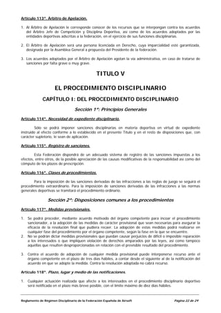Artículo 113º. Árbitro de Apelación.

1. Al Árbitro de Apelación le corresponde conocer de los recursos que se interpongan contra los acuerdos
   del Árbitro Jefe de Competición y Disciplina Deportiva, así como de los acuerdos adoptados por las
   entidades deportivas adscritas a la federación, en el ejercicio de sus funciones disciplinarias.

2. El Árbitro de Apelación será una persona licenciada en Derecho, cuya imparcialidad esté garantizada,
   designada por la Asamblea General a propuesta del Presidente de la federación.

3. Los acuerdos adoptados por el Árbitro de Apelación agotan la vía administrativa, en caso de tratarse de
   sanciones por falta grave o muy grave.

                                                TITULO V

                     EL PROCEDIMIENTO DISCIPLINARIO
             CAPÍTULO I: DEL PROCEDIMIENTO DISCIPLINARIO
                                  Sección 1ª: Principios Generales
Artículo 114º. Necesidad de expediente disciplinario.

        Sólo se podrá imponer sanciones disciplinarias en materia deportiva en virtud de expediente
instruido al efecto conforme a lo establecido en el presente Título y en el resto de disposiciones que, con
carácter supletorio, le sean de aplicación.

Artículo 115º. Registro de sanciones.

        Esta Federación dispondrá de un adecuado sistema de registro de las sanciones impuestas a los
efectos, entre otros, de la posible apreciación de las causas modificativas de la responsabilidad así como del
cómputo de los plazos de prescripción.

Artículo 116º. Clases de procedimientos.

       Para la imposición de las sanciones derivadas de las infracciones a las reglas de juego se seguirá el
procedimiento extraordinario. Para la imposición de sanciones derivadas de las infracciones a las normas
generales deportivas se tramitará el procedimiento ordinario.

                 Sección 2ª: Disposiciones comunes a los procedimientos
Artículo 117º. Medidas provisionales.

1. Se podrá proceder, mediante acuerdo motivado del órgano competente para incoar el procedimiento
   sancionador, a la adopción de las medidas de carácter provisional que sean necesarias para asegurar la
   eficacia de la resolución final que pudiera recaer. La adopción de estas medidas podrá realizarse en
   cualquier fase del procedimiento por el órgano competente, según la fase en la que se encuentre.
2. No se podrán dictar medidas provisionales que puedan causar perjuicios de difícil o imposible reparación
   a los interesados o que impliquen violación de derechos amparados por las leyes, así como tampoco
   aquéllas que resulten desproporcionadas en relación con el previsible resultado del procedimiento.

3. Contra el acuerdo de adopción de cualquier medida provisional puede interponerse recurso ante el
   órgano competente en el plazo de tres días hábiles, a contar desde el siguiente al de la notificación del
   acuerdo en que se adopte la medida. Contra la resolución adoptada no cabrá recurso.

Artículo 118º. Plazo, lugar y medio de las notificaciones.

1. Cualquier actuación realizada que afecte a los interesados en el procedimiento disciplinario deportivo
   será notificada en el plazo más breve posible, con el límite máximo de diez días hábiles.


Reglamento de Régimen Disciplinario de la Federación Española de Airsoft                      Página 22 de 29
 