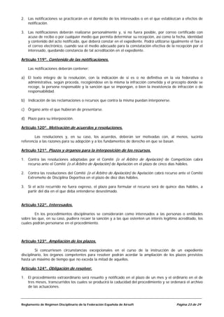 2. Las notificaciones se practicarán en el domicilio de los interesados o en el que establezcan a efectos de
   notificación.

3. Las notificaciones deberán realizarse personalmente y, si no fuera posible, por correo certificado con
   acuse de recibo o por cualquier medio que permita determinar su recepción, así como la fecha, identidad
   y contenido del acto notificado, que deberá constar en el expediente. Podrá utilizarse igualmente el fax o
   el correo electrónico, cuando sea el medio adecuado para la constatación efectiva de la recepción por el
   interesado, quedando constancia de tal acreditación en el expediente.

Artículo 119º. Contenido de las notificaciones.

    Las notificaciones deberán contener:

a) El texto íntegro de la resolución, con la indicación de si es o no definitiva en la vía federativa o
   administrativa, según proceda, recogiéndose en la misma la infracción cometida y el precepto donde se
   recoge, la persona responsable y la sanción que se impongan, o bien la inexistencia de infracción o de
   responsabilidad.

b) Indicación de las reclamaciones o recursos que contra la misma puedan interponerse.

c) Órgano ante el que hubieran de presentarse.

d) Plazo para su interposición.

Artículo 120º. Motivación de acuerdos y resoluciones.

        Las resoluciones y, en su caso, los acuerdos, deberán ser motivadas con, al menos, sucinta
referencia a las razones para su adopción y a los fundamentos de derecho en que se basan.

Artículo 121º. Plazos y órganos para la interposición de los recursos.

1. Contra las resoluciones adoptadas por el Comité (o el Árbitro de Apelación) de Competición cabrá
   recurso ante el Comité (o el Árbitro de Apelación) de Apelación en el plazo de cinco días hábiles.

2. Contra las resoluciones del Comité (o el Árbitro de Apelación) de Apelación cabrá recurso ante el Comité
   Extremeño de Disciplina Deportiva en el plazo de diez días hábiles.

3. Si el acto recurrido no fuera expreso, el plazo para formular el recurso será de quince días hábiles, a
   partir del día en el que deba entenderse desestimado.


Artículo 122º. Interesados.

        En los procedimientos disciplinarios se considerarán como interesados a las personas o entidades
sobre las que, en su caso, pudiera recaer la sanción y a las que ostenten un interés legítimo acreditado, los
cuales podrán personarse en el procedimiento.



Artículo 123º. Ampliación de los plazos.

         Si concurriesen circunstancias excepcionales en el curso de la instrucción de un expediente
disciplinario, los órganos competentes para resolver podrán acordar la ampliación de los plazos previstos
hasta un máximo de tiempo que no exceda la mitad de aquellos.

Artículo 124º. Obligación de resolver.

1. El procedimiento extraordinario será resuelto y notificado en el plazo de un mes y el ordinario en el de
   tres meses, transcurridos los cuales se producirá la caducidad del procedimiento y se ordenará el archivo
   de las actuaciones.



Reglamento de Régimen Disciplinario de la Federación Española de Airsoft                     Página 23 de 29
 
