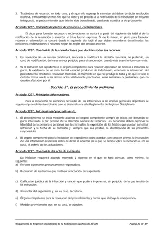 2. Tratándose de recursos, en todo caso, y sin que ello suponga la exención del deber de dictar resolución
   expresa, transcurrido un mes sin que se dicte y se proceda a la notificación de la resolución del recurso
   interpuesto, se podrá entender que éste ha sido desestimado, quedando expedita la vía procedente.

Artículo 125º. Cómputo de plazos de recursos o reclamaciones.

         El plazo para formular recursos o reclamaciones se contará a partir del siguiente día hábil al de la
notificación de la resolución o acuerdo, si éstas fueran expresas. Si no lo fueran, el plazo para formular
recurso o reclamación se contará desde el siguiente día hábil al que deban entenderse desestimadas las
peticiones, reclamaciones o recursos según las reglas del artículo anterior.

Artículo 126º. Contenido de las resoluciones que decidan sobre los recursos.

1. La resolución de un recurso confirmará, revocará o modificará la decisión recurrida, no pudiendo, en
   caso de modificación, derivarse mayor perjuicio para el sancionado, cuando éste sea el único recurrente.

2. Si el instructor del expediente o el órgano competente para resolver apreciasen de oficio o a instancia de
   parte, la existencia de un vicio formal esencial productor de indefensión, ordenará la retroacción del
   procedimiento, mediante resolución motivada, al momento en que se produjo la falta y sin que el vicio o
   defecto formal anule a los demás actos válidamente practicados, sean anteriores o posteriores, que no
   queden afectados por él.

                              Sección 3ª: El procedimiento ordinario
Artículo 127º. Principios informadores.

        Para la imposición de sanciones derivadas de las infracciones a las normas generales deportivas se
seguirá el procedimiento ordinario que se desarrolla en este Reglamento de Régimen Disciplinario.

Artículo 128º. Iniciación del procedimiento.

1. El procedimiento se inicia mediante acuerdo del órgano competente siempre de oficio, por denuncia de
   parte interesada o por petición de la Dirección General de Deportes. Las denuncias deben expresar la
   identidad de la persona o personas que las formulen, la exposición de los hechos que puedan constituir
   infracción y la fecha de su comisión y, siempre que sea posible, la identificación de los presuntos
   responsables.

2. El órgano competente para la incoación del expediente podrá acordar, con carácter previo, la instrucción
   de una información reservada antes de dictar el acuerdo en la que se decida sobre la incoación o, en su
   caso, el archivo de las actuaciones.

Artículo 129º. Contenido del acto de iniciación.

    La iniciación requerirá acuerdo motivado y expreso en el que se hará constar, como mínimo, lo
siguiente:
a) Persona o personas presuntamente responsables.

b) Exposición de los hechos que motivan la incoación del expediente.


c) Calificación jurídica de la infracción y sanción que pudiera imponerse, sin perjuicio de lo que resulte de
   la instrucción.

d) Instructor del expediente y, en su caso, Secretario.

e) Órgano competente para la resolución del procedimiento y norma que atribuye la competencia.

f)   Medidas provisionales que, en su caso, se adopten.




Reglamento de Régimen Disciplinario de la Federación Española de Airsoft                     Página 24 de 29
 