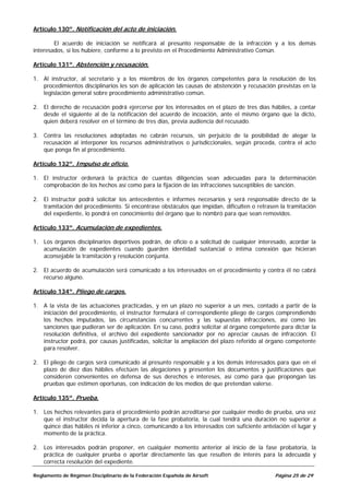 Artículo 130º. Notificación del acto de iniciación.

        El acuerdo de iniciación se notificará al presunto responsable de la infracción y a los demás
interesados, si los hubiere, conforme a lo previsto en el Procedimiento Administrativo Común.

Artículo 131º. Abstención y recusación.

1. Al instructor, al secretario y a los miembros de los órganos competentes para la resolución de los
   procedimientos disciplinarios les son de aplicación las causas de abstención y recusación previstas en la
   legislación general sobre procedimiento administrativo común.

2. El derecho de recusación podrá ejercerse por los interesados en el plazo de tres días hábiles, a contar
   desde el siguiente al de la notificación del acuerdo de incoación, ante el mismo órgano que la dicto,
   quien deberá resolver en el término de tres días, previa audiencia del recusado.

3. Contra las resoluciones adoptadas no cabrán recursos, sin perjuicio de la posibilidad de alegar la
   recusación al interponer los recursos administrativos o jurisdiccionales, según proceda, contra el acto
   que ponga fin al procedimiento.

Artículo 132º. Impulso de oficio.

1. El instructor ordenará la práctica de cuantas diligencias sean adecuadas para la determinación
   comprobación de los hechos así como para la fijación de las infracciones susceptibles de sanción.

2. El instructor podrá solicitar los antecedentes e informes necesarios y será responsable directo de la
   tramitación del procedimiento. Si encontrase obstáculos que impidan, dificulten o retrasen la tramitación
   del expediente, lo pondrá en conocimiento del órgano que lo nombró para que sean removidos.

Artículo 133º. Acumulación de expedientes.

1. Los órganos disciplinarios deportivos podrán, de oficio o a solicitud de cualquier interesado, acordar la
   acumulación de expedientes cuando guarden identidad sustancial o íntima conexión que hicieran
   aconsejable la tramitación y resolución conjunta.

2. El acuerdo de acumulación será comunicado a los interesados en el procedimiento y contra él no cabrá
   recurso alguno.

Artículo 134º. Pliego de cargos.

1. A la vista de las actuaciones practicadas, y en un plazo no superior a un mes, contado a partir de la
   iniciación del procedimiento, el instructor formulará el correspondiente pliego de cargos comprendiendo
   los hechos imputados, las circunstancias concurrentes y las supuestas infracciones, así como las
   sanciones que pudieran ser de aplicación. En su caso, podrá solicitar al órgano competente para dictar la
   resolución definitiva, el archivo del expediente sancionador por no apreciar causas de infracción. El
   instructor podrá, por causas justificadas, solicitar la ampliación del plazo referido al órgano competente
   para resolver.

2. El pliego de cargos será comunicado al presunto responsable y a los demás interesados para que en el
   plazo de diez días hábiles efectúen las alegaciones y presenten los documentos y justificaciones que
   consideren convenientes en defensa de sus derechos e intereses, así como para que propongan las
   pruebas que estimen oportunas, con indicación de los medios de que pretendan valerse.

Artículo 135º. Prueba.

1. Los hechos relevantes para el procedimiento podrán acreditarse por cualquier medio de prueba, una vez
   que el instructor decida la apertura de la fase probatoria, la cual tendrá una duración no superior a
   quince días hábiles ni inferior a cinco, comunicando a los interesados con suficiente antelación el lugar y
   momento de la práctica.

2. Los interesados podrán proponer, en cualquier momento anterior al inicio de la fase probatoria, la
   práctica de cualquier prueba o aportar directamente las que resulten de interés para la adecuada y
   correcta resolución del expediente.

Reglamento de Régimen Disciplinario de la Federación Española de Airsoft                      Página 25 de 29
 