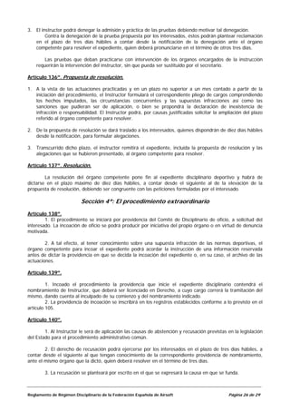 3. El instructor podrá denegar la admisión y práctica de las pruebas debiendo motivar tal denegación.
        Contra la denegación de la prueba propuesta por los interesados, éstos podrán plantear reclamación
   en el plazo de tres días hábiles a contar desde la notificación de la denegación ante el órgano
   competente para resolver el expediente, quien deberá pronunciarse en el término de otros tres días.

        Las pruebas que deban practicarse con intervención de los órganos encargados de la instrucción
    requerirán la intervención del instructor, sin que pueda ser sustituido por el secretario.

Artículo 136º. Propuesta de resolución.

1. A la vista de las actuaciones practicadas y en un plazo no superior a un mes contado a partir de la
   iniciación del procedimiento, el Instructor formulará el correspondiente pliego de cargos comprendiendo
   los hechos imputados, las circunstancias concurrentes y las supuestas infracciones así como las
   sanciones que pudieran ser de aplicación, o bien se propondrá la declaración de inexistencia de
   infracción o responsabilidad. El Instructor podrá, por causas justificadas solicitar la ampliación del plazo
   referido al órgano competente para resolver.

2. De la propuesta de resolución se dará traslado a los interesados, quienes dispondrán de diez días hábiles
   desde la notificación, para formular alegaciones.

3. Transcurrido dicho plazo, el instructor remitirá el expediente, incluida la propuesta de resolución y las
   alegaciones que se hubieren presentado, al órgano competente para resolver.

Artículo 137º. Resolución.

        La resolución del órgano competente pone fin al expediente disciplinario deportivo y habrá de
dictarse en el plazo máximo de diez días hábiles, a contar desde el siguiente al de la elevación de la
propuesta de resolución, debiendo ser congruente con las peticiones formuladas por el interesado.

                          Sección 4ª: El procedimiento extraordinario
Artículo 138º.
        1. El procedimiento se iniciará por providencia del Comité de Disciplinario de oficio, a solicitud del
interesado. La incoación de oficio se podrá producir por iniciativa del propio órgano o en virtud de denuncia
motivada.

        2. A tal efecto, al tener conocimiento sobre una supuesta infracción de las normas deportivas, el
órgano competente para incoar el expediente podrá acordar la instrucción de una información reservada
antes de dictar la providencia en que se decida la incoación del expediente o, en su caso, el archivo de las
actuaciones.

Artículo 139º.

         1. Incoado el procedimiento la providencia que inicie el expediente disciplinario contendrá el
nombramiento de Instructor, que deberá ser licenciado en Derecho, a cuyo cargo correrá la tramitación del
mismo, dando cuenta al inculpado de su comienzo y del nombramiento indicado.
         2. La providencia de incoación se inscribirá en los registros establecidos conforme a lo previsto en el
artículo 105.

Artículo 140º.

        1. Al Instructor le será de aplicación las causas de abstención y recusación previstas en la legislación
del Estado para el procedimiento administrativo común.

        2. El derecho de recusación podrá ejercerse por los interesados en el plazo de tres días hábiles, a
contar desde el siguiente al que tengan conocimiento de la correspondiente providencia de nombramiento,
ante el mismo órgano que la dictó, quien deberá resolver en el término de tres días.

        3. La recusación se planteará por escrito en el que se expresará la causa en que se funda.



Reglamento de Régimen Disciplinario de la Federación Española de Airsoft                       Página 26 de 29
 