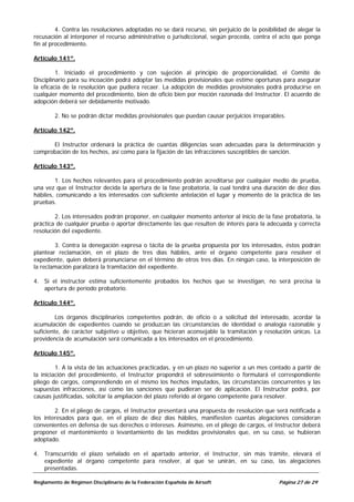 4. Contra las resoluciones adoptadas no se dará recurso, sin perjuicio de la posibilidad de alegar la
recusación al interponer el recurso administrativo o jurisdiccional, según proceda, contra el acto que ponga
fin al procedimiento.

Artículo 141º.

         1. Iniciado el procedimiento y con sujeción al principio de proporcionalidad, el Comité de
Disciplinario para su incoación podrá adoptar las medidas provisionales que estime oportunas para asegurar
la eficacia de la resolución que pudiera recaer. La adopción de medidas provisionales podrá producirse en
cualquier momento del procedimiento, bien de oficio bien por moción razonada del Instructor. El acuerdo de
adopción deberá ser debidamente motivado.

        2. No se podrán dictar medidas provisionales que puedan causar perjuicios irreparables.

Artículo 142º.

      El Instructor ordenará la práctica de cuantas diligencias sean adecuadas para la determinación y
comprobación de los hechos, así como para la fijación de las infracciones susceptibles de sanción.

Artículo 143º.

        1. Los hechos relevantes para el procedimiento podrán acreditarse por cualquier medio de prueba,
una vez que el Instructor decida la apertura de la fase probatoria, la cual tendrá una duración de diez días
hábiles, comunicando a los interesados con suficiente antelación el lugar y momento de la práctica de las
pruebas.

        2. Los interesados podrán proponer, en cualquier momento anterior al inicio de la fase probatoria, la
práctica de cualquier prueba o aportar directamente las que resulten de interés para la adecuada y correcta
resolución del expediente.

        3. Contra la denegación expresa o tácita de la prueba propuesta por los interesados, éstos podrán
plantear reclamación, en el plazo de tres días hábiles, ante el órgano competente para resolver el
expediente, quien deberá pronunciarse en el término de otros tres días. En ningún caso, la interposición de
la reclamación paralizará la tramitación del expediente.

4. Si el instructor estima suficientemente probados los hechos que se investigan, no será precisa la
   apertura de período probatorio.

Artículo 144º.

         Los órganos disciplinarios competentes podrán, de oficio o a solicitud del interesado, acordar la
acumulación de expedientes cuando se produzcan las circunstancias de identidad o analogía razonable y
suficiente, de carácter subjetivo u objetivo, que hicieran aconsejable la tramitación y resolución únicas. La
providencia de acumulación será comunicada a los interesados en el procedimiento.

Artículo 145º.

         1. A la vista de las actuaciones practicadas, y en un plazo no superior a un mes contado a partir de
la iniciación del procedimiento, el Instructor propondrá el sobreseimiento o formulará el correspondiente
pliego de cargos, comprendiendo en el mismo los hechos imputados, las circunstancias concurrentes y las
supuestas infracciones, así como las sanciones que pudieran ser de aplicación. El Instructor podrá, por
causas justificadas, solicitar la ampliación del plazo referido al órgano competente para resolver.

        2. En el pliego de cargos, el Instructor presentará una propuesta de resolución que será notificada a
los interesados para que, en el plazo de diez días hábiles, manifiesten cuantas alegaciones consideran
convenientes en defensa de sus derechos o intereses. Asimismo, en el pliego de cargos, el Instructor deberá
proponer el mantenimiento o levantamiento de las medidas provisionales que, en su caso, se hubieran
adoptado.

4. Transcurrido el plazo señalado en el apartado anterior, el Instructor, sin más trámite, elevará el
   expediente al órgano competente para resolver, al que se unirán, en su caso, las alegaciones
   presentadas.

Reglamento de Régimen Disciplinario de la Federación Española de Airsoft                      Página 27 de 29
 