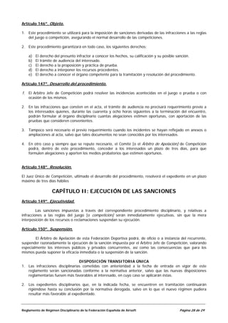 Artículo 146º. Objeto.

1. Este procedimiento se utilizará para la imposición de sanciones derivadas de las infracciones a las reglas
   del juego o competición, asegurando el normal desarrollo de las competiciones.

2. Este procedimiento garantizará en todo caso, los siguientes derechos:

    a)   El   derecho del presunto infractor a conocer los hechos, su calificación y su posible sanción.
    b)   El   trámite de audiencia del interesado.
    c)   El   derecho a la proposición y práctica de prueba.
    d)   El   derecho a interponer los recursos procedentes.
    e)   El   derecho a conocer el órgano competente para la tramitación y resolución del procedimiento.

Artículo 147º. Desarrollo del procedimiento.

1. El Arbitro Jefe de Competición podrá resolver las incidencias acontecidas en el juego o prueba o con
   ocasión de los mismos.

2. En las infracciones que consten en el acta, el trámite de audiencia no precisará requerimiento previo a
   los interesados quienes, durante las cuarenta y ocho horas siguientes a la terminación del encuentro,
   podrán formular al órgano disciplinario cuantas alegaciones estimen oportunas, con aportación de las
   pruebas que consideren convenientes.

3. Tampoco será necesario el previo requerimiento cuando los incidentes se hayan reflejado en anexos o
   ampliaciones al acta, salvo que tales documentos no sean conocidos por los interesados.

4. En otro caso y siempre que se repute necesario, el Comité [o el Árbitro de Apelación] de Competición
   podrá, dentro de este procedimiento, conceder a los interesados un plazo de tres días, para que
   formulen alegaciones y aporten los medios probatorios que estimen oportunos.


Artículo 148º. Resolución.

El Juez Único de Competición, ultimado el desarrollo del procedimiento, resolverá el expediente en un plazo
máximo de tres días hábiles

                     CAPÍTULO II: EJECUCIÓN DE LAS SANCIONES
Artículo 149º. Ejecutividad.

         Las sanciones impuestas a través del correspondiente procedimiento disciplinario, y relativas a
infracciones a las reglas del juego [o competición] serán inmediatamente ejecutivas, sin que la mera
interposición de los recursos o reclamaciones suspendan su ejecución.

Artículo 150º. Suspensión.

        El Árbitro de Apelación de esta Federación Deportiva podrá, de oficio o a instancia del recurrente,
suspender razonadamente la ejecución de la sanción impuesta por el Árbitro Jefe de Competición, valorando
especialmente los intereses públicos y privados concurrentes, así como las consecuencias que para los
mismos pueda suponer la eficacia inmediata o la suspensión de la sanción.

                                 DISPOSICIÓN TRANSITORIA ÚNICA
1. Las infracciones disciplinarias cometidas con anterioridad a la fecha de entrada en vigor de este
   reglamento serán sancionadas conforme a la normativa anterior, salvo que las nuevas disposiciones
   reglamentarias fuesen más favorables al interesado, en cuyo caso se aplicarán éstas.

2. Los expedientes disciplinarios que, en la indicada fecha, se encuentren en tramitación continuarán
   rigiéndose hasta su conclusión por la normativa derogada, salvo en lo que el nuevo régimen pudiera
   resultar más favorable al expedientado.



Reglamento de Régimen Disciplinario de la Federación Española de Airsoft                      Página 28 de 29
 