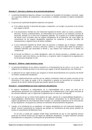 Artículo 4°. Ejercicio y titulares de la potestad disciplinaria.

1. La potestad disciplinaria deportiva atribuye a sus titulares las facultades de investigar y sancionar, según
   sus respectivos ámbitos de competencia, a las personas o entidades sometidas al régimen disciplinario
   deportivo.

2. El ejercicio de la potestad disciplinaria deportiva corresponde:

    a) A los árbitros durante el desarrollo del juego o competición, con arreglo a lo previsto en las normas
        que regulan el Airsoft.

    b) A las Asociaciones miembro de esta Federación Española de Airsoft, sobre sus socios y asociados, ,
        directivos, técnicos y administradores, de conformidad con lo previsto en sus estatutos y normas de
        desarrollo, dictadas en el marco de la legislación aplicable. Sus acuerdos en el ámbito disciplinario
        del Airsoft serán recurribles ante los órganos disciplinarios de la federación. No serán objeto de
        conocimiento de los órganos disciplinarios deportivos las conductas y acciones derivadas del
        funcionamiento y régimen interno de dichas entidades.

    c) A esta Federación Española de Airsoft sobre las personas y entidades que la integran, entidades
        adscritas y sus jugadores, técnicos y directivos, árbitros y, en general sobre todas las personas y
        entidades federadas que desarrollan el Airsoft y que ampara esta Federación en el ámbito sus
        competencias.

    d) Al Escuela de Árbitros y su comité disciplinario, sobre las mismas personas y entidades que esta
        Federación, sobre ésta misma y sus directivos y, en general, sobre el conjunto de la organización y
        de las personas integradas en ella.


Artículo 5°. Árbitros, reglas técnicas y actas.

1. La potestad disciplinaria de los árbitros consistirá en el levantamiento de las actas y, en su caso, en la
   adopción de las medidas previstas en las normas que regulan el Airsoft amparado por esta Federación.

2. La aplicación de las reglas técnicas que aseguran el normal desenvolvimiento de la práctica del Airsoft
   no tendrán consideración disciplinaria.

3. Las actas reglamentariamente suscritas por los árbitros constituirán medio de prueba necesario de las
   infracciones a las reglas de juego o de la competición y gozarán de presunción de veracidad, sin
   perjuicio de los demás medios de prueba que puedan aportar los interesados.

Artículo 6°. Compatibilidad con otros regímenes disciplinarios.

1. El régimen disciplinario es independiente de la responsabilidad civil o penal, así como de la
   administrativa proveniente de la potestad sancionadora de la Administración y del régimen derivado de
   las relaciones laborales, que se regirán por la legislación que en cada caso corresponda.

2. En el supuesto de que un mismo hecho pudiera dar lugar, además de a responsabilidad disciplinaria, a
   responsabilidades administrativas derivadas de la potestad sancionadora de la Administración, los
   órganos disciplinarios de esta Federación darán traslado a la autoridad competente de los antecedentes
   de que dispusieran, sin perjuicio de continuar la tramitación del procedimiento disciplinario.

3. Cuando, en la tramitación de un expediente, los órganos disciplinarios de esta Federación Española de
   Airsoft, tuvieran conocimiento de conductas que puedan ser constitutivas de ilícito penal, pondrán los
   hechos en conocimiento del Ministerio Fiscal.

       En tal caso y cuando por cualquier medio tenga conocimiento de que se está siguiendo proceso
    penal por los mismos hechos que son objeto de expediente disciplinario, el órgano federativo acordará
    motivadamente la suspensión o continuación del procedimiento tramitado.



Reglamento de Régimen Disciplinario de la Federación Española de Airsoft                        Página 2 de 29
 
