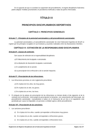 En el supuesto de que se acordara la suspensión del procedimiento, el órgano disciplinario federativo
    podrá adoptar medidas provisionales en providencia notificada a todas las partes interesadas.




                                                TÍTULO II

                    PRINCIPIOS DISCIPLINARIOS DEPORTIVOS


                              CAPÍTULO I: PRINCIPIOS GENERALES


Artículo 7°. Principios de la potestad sancionadora y del procedimiento sancionador.

        La potestad sancionadora y el procedimiento sancionador de esta Federación Española de Airsoft se
regirán por los principios recogidos en sus Estatutos y acuerdos realizados entre las Asociaciones miembro.

       CAPÍTULO II: EXTINCIÓN DE LA RESPONSABILIDAD DISCIPLINARIA

Artículo 8º. Causas de extinción.

        Son causas de extinción de la responsabilidad disciplinaria:

        a) El fallecimiento del inculpado o sancionado.

        b) La disolución de Asociación inculpada o sancionada.

        c) El cumplimiento de la sanción.

        d) La prescripción de la infracción o de la sanción impuesta.


Artículo 9º. Prescripción de las infracciones.

1. Las infracciones previstas en este reglamento prescribirán:

        a) En el plazo de tres años, las muy graves.

        b) En el plazo de un año, las graves.

        c) En el plazo de un mes, las leves.

2. El cómputo de los plazos de prescripción de las infracciones se iniciará desde el día siguiente al de la
   comisión de la infracción. Interrumpirá la prescripción la iniciación, con conocimiento del interesado, del
   procedimiento sancionador, reanudándose el plazo en el transcurso de un mes si el expediente está
   paralizado por causa no imputable a la persona o entidad sujeta a dicho procedimiento.

Artículo 10º. Prescripción de las sanciones.

1. Las sanciones prescribirán:

        a) En el plazo de tres años, cuando correspondan a infracciones muy graves.

        b) En el plazo de un año, cuando correspondan a infracciones graves.

        c) En el plazo de un mes, cuando correspondan a infracciones leves.



Reglamento de Régimen Disciplinario de la Federación Española de Airsoft                       Página 3 de 29
 
