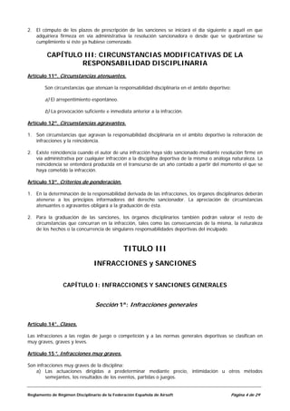 2. El cómputo de los plazos de prescripción de las sanciones se iniciará el día siguiente a aquél en que
   adquiriera firmeza en vía administrativa la resolución sancionadora o desde que se quebrantase su
   cumplimiento si éste ya hubiese comenzado.

         CAPÍTULO III: CIRCUNSTANCIAS MODIFICATIVAS DE LA
                 RESPONSABILIDAD DISCIPLINARIA
Artículo 11º. Circunstancias atenuantes.

        Son circunstancias que atenúan la responsabilidad disciplinaria en el ámbito deportivo:

        a) El arrepentimiento espontáneo.

        b) La provocación suficiente e inmediata anterior a la infracción.

Artículo 12º. Circunstancias agravantes.

1. Son circunstancias que agravan la responsabilidad disciplinaria en el ámbito deportivo la reiteración de
   infracciones y la reincidencia.

2. Existe reincidencia cuando el autor de una infracción haya sido sancionado mediante resolución firme en
   vía administrativa por cualquier infracción a la disciplina deportiva de la misma o análoga naturaleza. La
   reincidencia se entenderá producida en el transcurso de un año contado a partir del momento el que se
   haya cometido la infracción.

Artículo 13º. Criterios de ponderación.

1. En la determinación de la responsabilidad derivada de las infracciones, los órganos disciplinarios deberán
   atenerse a los principios informadores del derecho sancionador. La apreciación de circunstancias
   atenuantes o agravantes obligará a la graduación de ésta.

2. Para la graduación de las sanciones, los órganos disciplinarios también podrán valorar el resto de
   circunstancias que concurran en la infracción, tales como las consecuencias de la misma, la naturaleza
   de los hechos o la concurrencia de singulares responsabilidades deportivas del inculpado.



                                               TITULO III
                                INFRACCIONES y SANCIONES


                 CAPÍTULO I: INFRACCIONES Y SANCIONES GENERALES


                                 Sección 1ª: Infracciones generales


Artículo 14°. Clases.

Las infracciones a las reglas de juego o competición y a las normas generales deportivas se clasifican en
muy graves, graves y leves.

Artículo 15°. Infracciones muy graves.

Son infracciones muy graves de la disciplina:
   a) Las actuaciones dirigidas a predeterminar mediante precio, intimidación u otros métodos
        semejantes, los resultados de los eventos, partidas o juegos.


Reglamento de Régimen Disciplinario de la Federación Española de Airsoft                      Página 4 de 29
 
