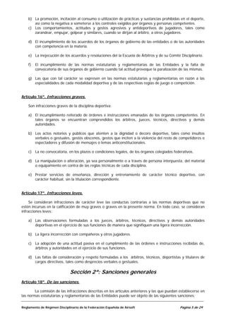 b) La promoción, incitación al consumo o utilización de prácticas y sustancias prohibidas en el deporte,
       así como la negativa a someterse a los controles exigidos por órganos y personas competentes.
    c) Los comportamientos, actitudes y gestos agresivos y antideportivos de jugadores, tales como
       zarandear, empujar, golpear y similares, cuando se dirijan al árbitro, a otros jugadores.

    d) El incumplimiento de los acuerdos de los órganos de gobierno de las entidades o de las autoridades
       con competencia en la materia.

    e) La inejecución de los acuerdos y resoluciones del la Escuela de Árbitros y de su Comité Disciplinario.

    f)   El incumplimiento de las normas estatutarias y reglamentarias de las Entidades y la falta de
         convocatoria de sus órganos de gobierno cuando tal actitud provoque la paralización de las mismas.

    g) Las que con tal carácter se expresen en las normas estatutarias y reglamentarias en razón a las
       especialidades de cada modalidad deportiva y de las respectivas reglas de juego o competición.


Artículo 16º. Infracciones graves.

    Son infracciones graves de la disciplina deportiva:

    a) El incumplimiento reiterado de órdenes e instrucciones emanadas de los órganos competentes. En
       tales órganos se encuentran comprendidos los árbitros, jueces, técnicos, directivos y demás
       autoridades.

    b) Los actos notorios y públicos que atenten a la dignidad o decoro deportivo, tales como insultos
       verbales o gestuales, gestos obscenos, gestos que inciten a la violencia del resto de competidores o
       espectadores y difusión de mensajes o lemas anticonstitucionales.

    c) La no convocatoria, en los plazos o condiciones legales, de los órganos colegiados federativos.

    d) La manipulación o alteración, ya sea personalmente o a través de persona interpuesta, del material
       o equipamiento en contra de las reglas técnicas de cada disciplina.

    e) Prestar servicios de enseñanza, dirección y entrenamiento de carácter técnico deportivo, con
       carácter habitual, sin la titulación correspondiente.


Artículo 17º. Infracciones leves.

     Se consideran infracciones de carácter leve las conductas contrarias a las normas deportivas que no
estén incursas en la calificación de muy graves o graves en la presente norma. En todo caso, se consideran
infracciones leves:

    a) Las observaciones formuladas a los jueces, árbitros, técnicos, directivos y demás autoridades
       deportivas en el ejercicio de sus funciones de manera que signifiquen una ligera incorrección.

    b) La ligera incorrección con compañeros y otros jugadores.

    c) La adopción de una actitud pasiva en el cumplimiento de las órdenes e instrucciones recibidas de,
       árbitros y autoridades en el ejercicio de sus funciones.

    d) Las faltas de consideración y respeto formuladas a los árbitros, técnicos, deportistas y titulares de
       cargos directivos, tales como desprecios verbales o gestuales.

                              Sección 2ª: Sanciones generales
Artículo 18º. De las sanciones.

        La comisión de las infracciones descritas en los artículos anteriores y las que puedan establecerse en
las normas estatutarias y reglamentarias de las Entidades puede ser objeto de las siguientes sanciones:


Reglamento de Régimen Disciplinario de la Federación Española de Airsoft                       Página 5 de 29
 