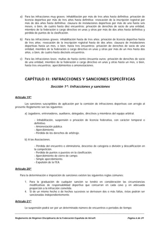 a) Para las infracciones muy graves: inhabilitación por más de tres años hasta definitiva; privación de
       licencia deportiva por más de tres años hasta definitiva; revocación de la inscripción registral por
       más de dos años hasta definitiva; clausura de instalaciones deportivas por más de uno hasta seis
       meses, o bien, de cuatro hasta diez encuentros; privación de derechos de socio de una entidad,
       miembro de la federación o cargo directivo en unas y otras por más de dos años hasta definitiva y
       pérdida de puntos de la clasificación.

    b) Para las infracciones graves: inhabilitación hasta de tres años; privación de licencia deportiva hasta
       de tres años; revocación de la inscripción registral hasta de dos años; clausura de instalaciones
       deportivas hasta un mes, o bien, hasta tres encuentros; privación de derechos de socio de una
       entidad, miembro de la federación o cargo directivo en unas y otras por más de un mes hasta dos
       años, o bien, de cuatro hasta dieciséis encuentros.

    c) Para las infracciones leves: multas de hasta ciento cincuenta euros; privación de derechos de socio
       de una entidad, miembro de la federación o cargo directivo en unas y otras hasta un mes, o bien,
       hasta tres encuentros; apercibimientos o amonestaciones.




        CAPÍTULO II: INFRACCIONES Y SANCIONES ESPECÍFICAS
                                 Sección 1ª: Infracciones y sanciones


Artículo 19º

       Las sanciones susceptibles de aplicación por la comisión de infracciones deportivas con arreglo al
presente Reglamento son las siguientes:

        a) Jugadores, entrenadores, auxiliares, delegados, directivos y miembros del equipo arbitral.

                 - Inhabilitación, suspensión o privación de licencia federativa, con carácter temporal o
                 definitivo.
                 - Amonestación pública.
                 - Apercibimiento.
                 - Pérdida de los derechos de arbitraje.

        b) A las Asociaciones.

                 - Pérdida del encuentro o eliminatoria, descenso de categoría o división y descalificación en
                 la competición.
                 - Perdida de puntos o puestos en la clasificación.
                 - Apercibimiento de cierre de campo.
                 - Simple apercibimiento.
                 - Expulsión de la FEA.

Artículo 20º

    Para la determinación e imposición de sanciones existen las siguientes reglas comunes:

        1. Para la graduación de cualquier sanción se tendrá en consideración las circunstancias
           modificativas de responsabilidad deportiva que concurran en cada caso y en adecuada
           proporción a la infracción cometida.
        4. Si de un mismo hecho o de hechos sucesivos se derivasen dos o más faltas, éstas podrán ser
           sancionadas independientemente.

Artículo 21º

        La suspensión podrá ser por un determinado número de encuentros o períodos de tiempo.


Reglamento de Régimen Disciplinario de la Federación Española de Airsoft                       Página 6 de 29
 