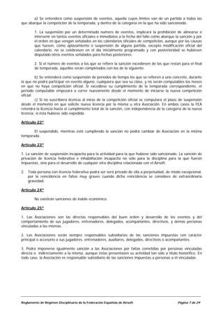 a) Se entenderá como suspensión de eventos, aquella cuyos límites van de un partida a todos las
que abarque la competición de la temporada, y dentro de la categoría en la que ha sido sancionado.

        1. La suspensión por un determinado número de eventos, implicará la prohibición de alinearse o
        intervenir en tantos eventos oficiales e inmediatos a la fecha del fallo como abarque la sanción y por
        el orden en que vengan señalados en los calendarios oficiales de competición, aunque por las causas
        que fuesen, como aplazamiento o suspensión de alguna partida, excepto modificación oficial del
        calendario, no se celebrasen en el día inicialmente programado y con posterioridad se hubiesen
        disputado otros eventos señalados para fechas posteriores.

        2. Si el número de eventos a los que se refiere la sanción excediesen de los que restan para el final
        de temporada, aquellos serán completados con los de la siguiente.

         b) Se entenderá como suspensión de períodos de tiempo los que se refieren a uno concreto, durante
la que no podrá participar en evento alguno, cualquiera que sea su clase, y no serán computables los meses
en que no haya competición oficial. Si excediese su cumplimiento de la temporada correspondiente, el
período computable empezará a correr nuevamente desde el momento de iniciarse la nueva competición
oficial.
         c) Si no suscribiera licencia al inicio de la competición oficial se computará el plazo de suspensión
desde el momento en que solicite nueva licencia por la misma u otra Asociación. En ambos casos la FEA
retendrá la licencia hasta el cumplimiento total de la sanción, con independencia de la categoría de la nueva
licencia, si ésta hubiese sido expedida.

Artículo 22º

       El suspendido, mientras esté cumpliendo la sanción no podrá cambiar de Asociación en la misma
temporada.

Artículo 23º

1. La sanción de suspensión incapacita para la actividad para la que hubiese sido sancionado. La sanción de
privación de licencia federativa e inhabilitación incapacita no sólo para la disciplina para la que fueron
impuestas, sino para el desarrollo de cualquier otra disciplina relacionada con el Airsoft.

2. Toda persona con licencia federativa podrá ser será privado de ella a perpetuidad, de modo excepcional,
   por la reincidencia en faltas muy graves cuando dicha reincidencia se considere de extraordinaria
   gravedad.

Artículo 24º

        No existirán sanciones de índole económico.

Artículo 25º

1. Las Asociaciones son las directas responsables del buen orden y desarrollo de los eventos y del
comportamiento de sus jugadores, entrenadores, delegados, acompañantes, directivos, y demás personas
vinculadas a las mismas.

2. Las Asociaciones serán siempre responsables subsidiarias de las sanciones impuestas con carácter
principal o accesorio a sus jugadores, entrenadores, auxiliares, delegados, directivos o acompañantes.

3. Podrá imponerse igualmente sanción a las Asociaciones por faltas cometidas por personas vinculadas
directa o indirectamente a la misma, aunque éstas presentasen su actividad tan sólo a título honorífico. En
todo caso, la Asociación es responsable subsidiario de las sanciones impuestas a personas a él vinculadas.




Reglamento de Régimen Disciplinario de la Federación Española de Airsoft                       Página 7 de 29
 