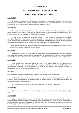 SECCION SEGUNDA

                          DE LAS INFRACCIONES DE LOS JUGADORES

                               DE LAS INFRACCIONES MUY GRAVES

Artículo 26º

        El jugador que directa o indirectamente intervenga en actuaciones dirigidas a predeterminar,
mediante precio, intimidación o simples acuerdos el resultado de un evento o competición será sancionado
con privación de licencia federativa, por un período de dos a cinco años.

Artículo 27º

         1. Los comportamientos, actitudes, y gestos agresivos y antideportivos de los jugadores, cuando se
dirijan al equipo arbitral, a otros jugadores que se consideren de especial gravedad serán sancionados con la
privación de licencia federativa, por un plazo de dos a tres años.

        2. La agresión a miembros del equipo arbitral, a otros jugadores, directivos de federación,
autoridades deportivas, entrenadores, auxiliares, delegados y acompañantes de clubes, llevando a cabo la
acción con inequívoco propósito de causar daño y originando el hecho lesión o daño de especial gravedad
será sancionada con la privación de licencia federativa, por un plazo de dos a tres años.

3. Comportarse de modo que se provoque la suspensión del encuentro será sancionado con la privación de
   licencia federativa, por un plazo de dos a tres años

Artículo 28º

        La falta de asistencia no justificada a las convocatorias de cualesquiera de la selección federativa
será sancionada con la privación de licencia federativa, por un plazo de dos a cinco años. Las convocatorias
se entienden referidas tanto a los entrenamientos como a la celebración efectiva del evento o competición.

Artículo 29º

         Todo jugador que suscribiese licencia por dos o más Asociaciones será sancionado con la
inhabilitación de dos a tres años para desarrollar cualquier actividad dentro del Airsoft. No obstante lo
anteriormente establecido, si la duplicidad de las licencias se efectuase con nombre supuesto, la
inhabilitación será por un período de tres a cinco años.

Artículo 30º

Será sancionado con la privación de licencia federativa por un plazo de dos a cinco años:

       a) El quebrantamiento de sanciones impuestas. El quebrantamiento se apreciará en todos los
supuestos en que las sanciones resulten ejecutivas. El mismo régimen se aplicará cuando se trate del
quebrantamiento de medidas cautelares.

        b) Las declaraciones públicas de jugadores que inciten a los equipos a la violencia.

Artículo 31º

        Los abusos de autoridad serán sancionados con la privación de licencia federativa, de dos a tres
años.

Artículo 32º

        La promoción, incitación, consumo o utilización de prácticas prohibidas, así como la negativa a
someterse a los controles exigidos por órganos y personas competentes, o cualquier acción u omisión que
impida o perturbe la correcta realización de dichos controles será sancionado con la privación de licencia
federativa, por un plazo de dos a cinco años.


Reglamento de Régimen Disciplinario de la Federación Española de Airsoft                       Página 8 de 29
 