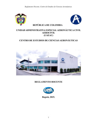 Reglamento Docente, Centro de Estudios de Ciencias Aeronáuticas.
1
REPÚBLICA DE COLOMBIA
UNIDAD ADMINISTRATIVA ESPECIAL AERONÁUTICA CIVIL
AEROCIVIL
(UAEAC)
CENTRO DE ESTUDIOS DE CIENCIAS AERONÁUTICAS
REGLAMENTO DOCENTE
Bogotá, 2015.
 