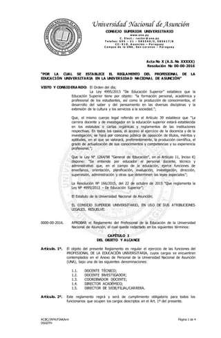 Acta No X (A.S. No XXXXX)
Resolución No 00-00-2016
ACBC/JRPA/FIAA/lvm
DGGDTH
Página 1 de 4
Universidad Nacional de Asunción
CONSEJO SUPERIOR UNIVERSITARIO
www.una .py
C . E le ct.: r e cto r @ una .py
T e le f a x : 5 9 5 – 2 1 – 5 8 5 5 4 0 /3 , 5 8 5 6 1 7 /8
C C : 9 1 0 , A s unció n – P a r a gua y
C a m pus de la UNA , Sa n L o r e nzo – P a r a gua y
“POR LA CUAL SE ESTABLECE EL REGLAMENTO DEL PROFESIONAL DE LA
EDUCACIÓN UNIVERSITARIA EN LA UNIVERSIDA D NACIONAL DE ASUNCIÓN”
VISTO Y CONSIDERA NDO: El Orden del día;
La Ley 4995/2013 “De Educación Superior” establece que la
Educación Superior tiene por objeto: "la formación personal, académica y
profesional de los estudiantes, así como la producción de conocimientos, el
desarrollo del saber y del pensamiento en las diversas disciplinas y la
extensión de la cultura y los servicios a la sociedad.";
Que, el mismo cuerpo legal referido en el Artículo 39 establece que "La
carrera docente y de investigador en la educación superior estará establecida
en los estatutos o cartas orgánicas y reglamentos de las instituciones
respectivas. En todos los casos, el acceso al ejercicio de la docencia y de la
investigación, se hará por concurso público de oposición de títulos, méritos y
aptitudes, en el que se valorará, preferentemente, la producción científica, el
grado de actualización de sus conocimientos y competencias y su experiencia
profesional.";
Que la Ley N° 1264/98 "General de Educación", en el Artículo 11, Inciso K)
dispone: "Se entiende por educador el personal docente, técnico y
administrativo que, en el campo de la educación, ejerce funciones de
enseñanza, orientación, planificación, evaluación, investigación, dirección,
supervisión, administración y otras que determinen las leyes especiales";
La Resolución Nº 166/2015, del 22 de octubre de 2015 “Que reglamenta la
Ley Nº 4995/2013 – De Educación Superior”;
El Estatuto de la Universidad Nacional de Asunción;
EL CONSEJO SUPERIOR UNIVERSITARIO, EN USO DE SUS ATRIBUCIONES
LEGALES, RESUELVE:
0000-00-2016. APROBAR el Reglamento del Profesional de la Educación de la Universidad
Nacional de Asunción, el cual queda redactado en los siguientes términos:
CAPÍTULO I
DEL OBJETO Y ALCANCE
Artículo. 1º. El objeto del presente Reglamento es regular el ejercicio de las funciones del
PROFESIONAL DE LA EDUCACIÓN UNIVERSITARIA, cuyos cargos se encuentren
contemplados en el Anexo de Personal de la Universidad Nacional de Asunción
(UNA), bajo una de las siguientes denominaciones:
1.1. DOCENTE TÉCNICO;
1.2. DOCENTE INVESTIGADOR;
1.3. COORDINADOR DOCENTE;
1.4. DIRECTOR ACADÉMICO;
1.5. DIRECTOR DE SEDE/FILIAL/CARRERA.
Artículo. 2º. Este reglamento regirá y será de cumplimiento obligatorio para todos los
funcionarios que ocupen los cargos descriptos en el Art. 1º del presente.
 