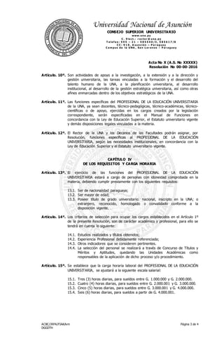Acta No X (A.S. No XXXXX)
Resolución No 00-00-2016
ACBC/JRPA/FIAA/lvm
DGGDTH
Página 3 de 4
Universidad Nacional de Asunción
CONSEJO SUPERIOR UNIVERSITARIO
www.una .py
C . E le ct.: r e cto r @ una .py
T e le f a x : 5 9 5 – 2 1 – 5 8 5 5 4 0 /3 , 5 8 5 6 1 7 /8
C C : 9 1 0 , A s unció n – P a r a gua y
C a m pus de la UNA , Sa n L o r e nzo – P a r a gua y
Artículo. 10º. Son actividades de apoyo a la investigación, a la extensión y a la dirección y
gestión universitaria, las tareas vinculadas a la formación y el desarrollo del
talento humano de la UNA, a la planificación universitaria, al desarrollo
institucional, al desarrollo de la gestión estratégica universitaria, así como otras
afines enmarcadas dentro de los objetivos estratégicos de la UNA.
Artículo. 11º. Las funciones específicas del PROFESIONAL DE LA EDUCACIÓN UNIVERSITARIA
de la UNA, ya sean docentes, técnico-pedagógicas, técnico-académicas, técnico-
científicas o de apoyo, ejercidas en los cargos creados por la legislación
correspondiente, serán especificadas en el Manual de Funciones en
concordancia con la Ley de Educación Superior, el Estatuto universitario vigente
y demás disposiciones legales vinculadas a la materia.
Artículo. 12º. El Rector de la UNA y los Decanos de las Facultades podrán asignar, por
Resolución, funciones específicas al PROFESIONAL DE LA EDUCACIÓN
UNIVERSITARIA, según las necesidades institucionales, en concordancia con la
Ley de Educación Superior y el Estatuto universitario vigente.
CAPÍTULO IV
DE LOS REQUISITOS Y CARGA HORARIA
Artículo. 13º. El ejercicio de las funciones del PROFESIONAL DE LA EDUCACIÓN
UNIVERSITARIA estará a cargo de personas con idoneidad comprobada en la
materia, debiendo cumplir previamente con los siguientes requisitos:
13.1. Ser de nacionalidad paraguaya;
13.2. Ser mayor de edad;
13.3. Poseer título de grado universitario: nacional, inscripto en la UNA; o
extranjero, reconocido, homologado o convalidado conforme a la
disposición vigente.
Artículo. 14º. Los criterios de selección para ocupar los cargos establecidos en el Artículo 1º
de la presente Resolución, son de carácter académico y profesional, para ello se
tendrá en cuenta lo siguiente:
14.1. Estudios realizados y títulos obtenidos;
14.2. Experiencia Profesional debidamente referenciada;
14.3. Otros indicadores que se consideren pertinentes.
14.4. La selección del personal se realizará a través de Concurso de Títulos y
Méritos y Aptitudes, quedando las Unidades Académicas como
responsables de la aplicación de dicho proceso y/o procedimiento.
Artículo. 15º. Se establece que la carga horaria laboral del PROFESIONAL DE LA EDUCACIÓN
UNIVERSITARIA, se ajustará a la siguiente escala salarial:
15.1. Tres (3) horas diarias, para sueldos entre G. 1.000.000 y G. 2.000.000.
15.2. Cuatro (4) horas diarias, para sueldos entre G. 2.000.001 y G. 3.000.000.
15.3. Cinco (5) horas diarias, para sueldos entre G. 3.000.001 y G. 4.000.000.
15.4. Seis (6) horas diarias, para sueldos a partir de G. 4.000.001.
 