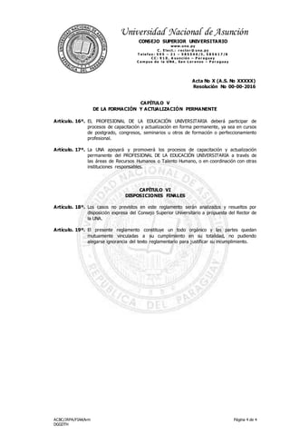 Acta No X (A.S. No XXXXX)
Resolución No 00-00-2016
ACBC/JRPA/FIAA/lvm
DGGDTH
Página 4 de 4
Universidad Nacional de Asunción
CONSEJO SUPERIOR UNIVERSITARIO
www.una .py
C . E le ct.: r e cto r @ una .py
T e le f a x : 5 9 5 – 2 1 – 5 8 5 5 4 0 /3 , 5 8 5 6 1 7 /8
C C : 9 1 0 , A s unció n – P a r a gua y
C a m pus de la UNA , Sa n L o r e nzo – P a r a gua y
CAPÍTULO V
DE LA FORMACIÓN Y ACTUALIZACIÓN PERMANENTE
Artículo. 16º. EL PROFESIONAL DE LA EDUCACIÓN UNIVERSITARIA deberá participar de
procesos de capacitación y actualización en forma permanente, ya sea en cursos
de postgrado, congresos, seminarios u otros de formación o perfeccionamiento
profesional.
Artículo. 17º. La UNA apoyará y promoverá los procesos de capacitación y actualización
permanente del PROFESIONAL DE LA EDUCACIÓN UNIVERSITARIA a través de
las áreas de Recursos Humanos o Talento Humano, o en coordinación con otras
instituciones responsables.
CAPÍTULO VI
DISPOSICIONES FINALES
Artículo. 18º. Los casos no previstos en este reglamento serán analizados y resueltos por
disposición expresa del Consejo Superior Universitario a propuesta del Rector de
la UNA.
Artículo. 19º. El presente reglamento constituye un todo orgánico y las partes quedan
mutuamente vinculadas a su cumplimiento en su totalidad, no pudiendo
alegarse ignorancia del texto reglamentario para justificar su incumplimiento.
 