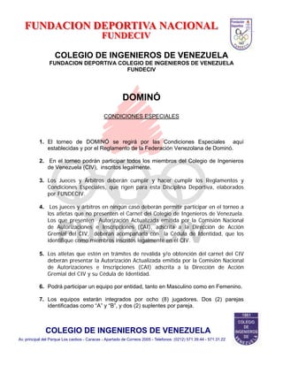 COLEGIO DE INGENIEROS DE VENEZUELA
FUNDACION DEPORTIVA COLEGIO DE INGENIEROS DE VENEZUELA
FUNDECIV
DOMINÓ
CONDICIONES ESPECIALES
1. El torneo de DOMINÓ se regirá por las Condiciones Especiales aquí
establecidas y por el Reglamento de la Federación Venezolana de Dominó.
2. En el torneo podrán participar todos los miembros del Colegio de Ingenieros
de Venezuela (CIV), inscritos legalmente.
3. Los Jueces y Árbitros deberán cumplir y hacer cumplir los Reglamentos y
Condiciones Especiales, que rigen para esta Disciplina Deportiva, elaborados
por FUNDECIV.
4. Los jueces y árbitros en ningún caso deberán permitir participar en el torneo a
los atletas que no presenten el Carnet del Colegio de Ingenieros de Venezuela.
Los que presenten Autorización Actualizada emitida por la Comisión Nacional
de Autorizaciones e Inscripciones (CAI), adscrita a la Dirección de Acción
Gremial del CIV, deberán acompañarla con la Cédula de Identidad, que los
identifique como miembros inscritos legalmente en el CIV.
5. Los atletas que estén en trámites de reválida y/o obtención del carnet del CIV
deberán presentar la Autorización Actualizada emitida por la Comisión Nacional
de Autorizaciones e Inscripciones (CAI) adscrita a la Dirección de Acción
Gremial del CIV y su Cédula de Identidad.
6. Podrá participar un equipo por entidad, tanto en Masculino como en Femenino.
7. Los equipos estarán integrados por ocho (8) jugadores. Dos (2) parejas
identificadas como “A” y “B”, y dos (2) suplentes por pareja.
 