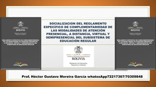 SOCIALIZACION DEL REGLAMENTO
ESPECÍFICO DE COMPLEMENTARIEDAD DE
LAS MODALIDADES DE ATENCIÓN
PRESENCIAL, A DISTANCIA, VIRTUAL Y
SEMIPRESENCIAL DEL SUBSISTEMA DE
EDUCACIÓN REGULAR
Prof. Héctor Gustavo Moreira García whatssApp72217367/70309848
 