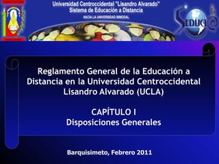 Reglamento General de la Educación a
Distancia en la Universidad Centroccidental
         Lisandro Alvarado (UCLA)

               CAPÍTULO I
         Disposiciones Generales


         Barquisimeto, Febrero 2011
 