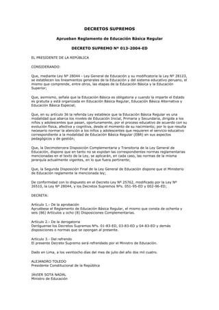 DECRETOS SUPREMOS
Aprueban Reglamento de Educación Básica Regular
DECRETO SUPREMO Nº 013-2004-ED
EL PRESIDENTE DE LA REPÚBLICA
CONSIDERANDO:
Que, mediante Ley Nº 28044 - Ley General de Educación y su modificatoria la Ley Nº 28123,
se establecen los lineamientos generales de la Educación y del sistema educativo peruano, el
mismo que comprende, entre otros, las etapas de la Educación Básica y la Educación
Superior;
Que, asimismo, señala que la Educación Básica es obligatoria y cuando la imparte el Estado
es gratuita y está organizada en Educación Básica Regular, Educación Básica Alternativa y
Educación Básica Especial;
Que, en su artículo 36 la referida Ley establece que la Educación Básica Regular es una
modalidad que abarca los niveles de Educación Inicial, Primaria y Secundaria, dirigida a los
niños y adolescentes que pasan, oportunamente, por el proceso educativo de acuerdo con su
evolución física, afectiva y cognitiva, desde el momento de su nacimiento; por lo que resulta
necesario normar la atención a los niños y adolescentes que requieren el servicio educativo
correspondiente a la modalidad de Educación Básica Regular (EBR) en sus aspectos
pedagógicos y de gestión;
Que, la Decimotercera Disposición Complementaria y Transitoria de la Ley General de
Educación, dispone que en tanto no se expidan las correspondientes normas reglamentarias
mencionadas en el texto de la Ley, se aplicarán, en cada caso, las normas de la misma
jerarquía actualmente vigentes, en lo que fuera pertinente;
Que, la Segunda Disposición Final de la Ley General de Educación dispone que el Ministerio
de Educación reglamente la mencionada ley;
De conformidad con lo dispuesto en el Decreto Ley Nº 25762, modificado por la Ley Nº
26510, la Ley Nº 28044, y los Decretos Supremos Nºs. 051-95-ED y 002-96-ED;
DECRETA:
Artículo 1.- De la aprobación
Apruébese el Reglamento de Educación Básica Regular, el mismo que consta de ochenta y
seis (86) Artículos y ocho (8) Disposiciones Complementarias.
Artículo 2.- De la derogatoria
Deróguense los Decretos Supremos Nºs. 01-83-ED, 03-83-ED y 04-83-ED y demás
disposiciones o normas que se opongan al presente.
Artículo 3.- Del refrendo
El presente Decreto Supremo será refrendado por el Ministro de Educación.
Dado en Lima, a los veintiocho días del mes de julio del año dos mil cuatro.
ALEJANDRO TOLEDO
Presidente Constitucional de la República
JAVIER SOTA NADAL
Ministro de Educación

 