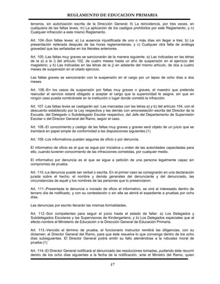 REGLAMENTO DE EDUCACION PRIMARIA

terceros, sin autorización escrita de la Dirección General; ll) La reincidencia, por tres veces, en
cualquiera de las faltas leves; m) La aplicación de los castigos prohibidos por este Reglamento; y n)
Cualquier infracción a este mismo Reglamento.

Art. 104.-Son faltas leves: a) La ausencia injustificada de uno o más días sin llegar a tres; b) La
presentación reiterada después de las horas reglamentarias; y c) Cualquier otra falta de análoga
gravedad que las señaladas en los literales anteriores.

Art. 105.-Las faltas muy graves se sancionarán de la manera siguiente: a) Las indicadas en las letras
de la a) a la i) del artículo 102, de cuatro meses hasta un año de suspensión en el ejercicio del
magisterio; y b) Las indicadas en las letras de la j) en adelante del mismo artículo, de dos a cuatro
meses de suspensión en el citado ejercicio.

Las faltas graves se sancionarán con la suspensión en el cargo por un lapso de ocho días a dos
meses.

Art. 106.-En los casos de suspensión por faltas muy graves o graves, el maestro que pretenda
reanudar el servicio estará obligado a aceptar el cargo que la superioridad le asigne, sin que en
ningún caso pueda nombrársele en la institución o lugar donde cometió la infracción.

Art. 107.-Las faltas leves se castigarán así: Las marcadas con las letras a) y b) del artículo 104, con el
descuento establecido por la Ley respectiva y las demás con amonestación escrita del Director de la
Escuela, del Delegado o Subdelegado Escolar respectivo, del Jefe del Departamento de Supervisión
Escolar o del Director General del Ramo, según el caso.

Art. 108.-El conocimiento y castigo de las faltas muy graves y graves será objeto de un juicio que se
tramitará en papel simple de conformidad a las disposiciones siguientes.(1)

Art. 109.-Los informativos pueden seguirse de oficio o por denuncia.

El informativo de oficio es el que se sigue por iniciativa u orden de las autoridades capacitadas para
ello, cuando tuvieren conocimiento de las infracciones cometidas, por cualquier medio.

El informativo por denuncia es el que se sigue a petición de una persona legalmente capaz sin
compromiso de prueba.

Art. 110.-La denuncia puede ser verbal o escrita. En el primer caso se consignarán en una declaración
jurada sobre el hecho, el nombre y demás generales del denunciante y del denunciado, las
circunstancias de aquél y los nombres de las personas que lo presenciaron.

Art. 111.-Presentada la denuncia o iniciado de oficio el informativo, se oirá al interesado dentro de
tercero día de notificado, y con su contestación o sin ella se abrirá el expediente a pruebas por ocho
días.

Las denuncias por escrito llenarán las mismas formalidades.

Art. 112.-Son competentes para seguir el juicio hasta el estado de fallar: a) Los Delegados y
Subdelegados Escolares y las Supervisoras de Kindergartens; y b) Los Delegados especiales que al
efecto nombre el Ministerio de Educación o la Dirección General de Educación Primaria.

Art. 113.-Vencido el término de prueba, el funcionario instructor remitirá las diligencias, con su
dictamen, al Director General del Ramo, para que éste resuelva lo que convenga dentro de los ocho
días subsiguientes. El Director General podrá emitir su fallo ateniéndose a la robustez moral de
prueba.(1)

Art. 114.-El Director General notificará al denunciado las resoluciones tomadas, pudiendo éste recurrir
dentro de los ocho días siguientes a la fecha de la notificación, ante el Ministro del Ramo, quien

                                                   17
 