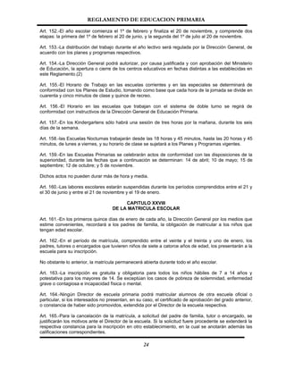 REGLAMENTO DE EDUCACION PRIMARIA

Art. 152.-El año escolar comienza el 1º de febrero y finaliza el 20 de noviembre, y comprende dos
etapas: la primera del 1º de febrero al 20 de junio, y la segunda del 1º de julio al 20 de noviembre.

Art. 153.-La distribución del trabajo durante el año lectivo será regulada por la Dirección General, de
acuerdo con los planes y programas respectivos.

Art. 154.-La Dirección General podrá autorizar, por causa justificada y con aprobación del Ministerio
de Educación, la apertura o cierre de los centros educativos en fechas distintas a las establecidas en
este Reglamento.(2)

Art. 155.-El Horario de Trabajo en las escuelas corrientes y en las especiales se determinará de
conformidad con los Planes de Estudio, tomando como base que cada hora de la jornada se divide en
cuarenta y cinco minutos de clase y quince de recreo.

Art. 156.-El Horario en las escuelas que trabajan con el sistema de doble turno se regirá de
conformidad con instructivos de la Dirección General de Educación Primaria.

Art. 157.-En los Kindergartens sólo habrá una sesión de tres horas por la mañana, durante los seis
días de la semana.

Art. 158.-las Escuelas Nocturnas trabajarán desde las 18 horas y 45 minutos, hasta las 20 horas y 45
minutos, de lunes a viernes, y su horario de clase se sujetará a los Planes y Programas vigentes.

Art. 159.-En las Escuelas Primarias se celebrarán actos de conformidad con las disposiciones de la
superioridad, durante las fechas que a continuación se determinan: 14 de abril; 10 de mayo; 15 de
septiembre; 12 de octubre; y 5 de noviembre.

Dichos actos no pueden durar más de hora y media.

Art. 160.-Las labores escolares estarán suspendidas durante los períodos comprendidos entre el 21 y
el 30 de junio y entre el 21 de noviembre y el 19 de enero.

                                        CAPITULO XXVIII
                                   DE LA MATRICULA ESCOLAR

Art. 161.-En los primeros quince días de enero de cada año, la Dirección General por los medios que
estime convenientes, recordará a los padres de familia, la obligación de matricular a los niños que
tengan edad escolar.

Art. 162.-En el período de matrícula, comprendido entre el veinte y el treinta y uno de enero, los
padres, tutores o encargados que tuvieren niños de siete a catorce años de edad, los presentarán a la
escuela para su inscripción.

No obstante lo anterior, la matrícula permanecerá abierta durante todo el año escolar.

Art. 163.-La inscripción es gratuita y obligatoria para todos los niños hábiles de 7 a 14 años y
potestativa para los mayores de 14. Se exceptúan los casos de pobreza de solemnidad, enfermedad
grave o contagiosa e incapacidad física o mental.

Art. 164.-Ningún Director de escuela primaria podrá matricular alumnos de otra escuela oficial o
particular, si los interesados no presentan, en su caso, el certificado de aprobación del grado anterior,
o constancia de haber sido promovidos, extendida por el Director de la escuela respectiva.

Art. 165.-Para la cancelación de la matrícula, a solicitud del padre de familia, tutor o encargado, se
justificarán los motivos ante el Director de la escuela. Si la solicitud fuere procedente se extenderá la
respectiva constancia para la inscripción en otro establecimiento, en la cual se anotarán además las
calificaciones correspondientes.

                                                   24
 