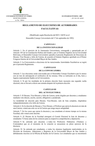 UNIVERSIDAD BOLIVIANA
UNIVERSIDAD MAYOR DE SAN ANDRES                                           II CONGRESO INTERNO - 2005
        SECRETARIA GENERAL                                                           ….¡Es hora del cambio!
          La Paz – Bolivia



                       REGLAMENTO DE ELECCIONES DE AUTORIDADES
                                                FACULTATIVAS

                                 (Modificado según Resolución del HCU 144/92 en el
                             Honorable Consejo Universitario del 17 de septiembre de 1992)


                                                    CAPITULO 1
                                          DE LA INSTITUCIONALIDAD
        Artículo 1. En el ejercicio de la Autonomía Universitaria, consagrada y garantizada por el
        Artículo 185 de la Constitución Política del Estado y por el Estatuto Orgánico de la Universidad
        Boliviana, el Honorable Consejo Universitario aprueba el presente Reglamento de Elecciones de
        Decano, Vise Decano y Jefes de Carrera, de acuerdo al Estatuto Orgánico aprobado en el Primer
        Congreso Interno de la Universidad Mayor de San Andrés.
        Artículo 2. La Convocatoria a elecciones de las mencionadas Autoridades Facultativas se regirá
        por el presente Reglamento.
                                                   CAPITULO II
                                             DE LA CONVOCATORIA
        Artículo 3. Las elecciones serán convocadas por el Honorable Consejo Facultativo por lo menos
        con un mes de anticipación al verificativo de las mismas. Ellas se realizarán en el día, hora y
        lugares expresamente fijados en la Convocatoria.
        Artículo 4. Si por los resultados de la primera elección fuere necesaria una segunda vuelta
        electoral, ésta se llevará a efecto una semana después de la primera elección.


                                                   CAPITULO III
                                             DEL ACTO ELECTORAL
        Artículo 5. El Decano, Vice-Decano y Jefes de Carrera, serán elegidos por docentes y estudiantes
        mediante voto directo, escrito, secreto, obligatorio y ponderado.
        La modalidad de elección para Decano, Vice-Decano, será de lista completa, eligiéndose
        independientemente a los Jefes de Carrera.
        Artículo 6. En la elección de Decano y Vice-Decano, el Profesor que ejerza la docencia en más de
        una Carrera, votará una sola vez en la Carrera que tenga mayor antigüedad.
        Artículo 7. En los casos que ejerza la docencia y sea estudiante al mismo tiempo en la misma
        Facultad, sólo votará como docente.
        Artículo 8. El Decano de la Facultad entregará al Comité Electoral la lista de docentes y
        estudiantes 72 horas antes de los comicios para su respectiva comprobación y depuración.
        Artículo 9. Se entiende por docentes a todos los Profesores Ordinarios (Titulares y
        Contratados) que en el momento de la votación se encuentren en pleno ejercicio de la
        docencia.
        Artículo 10. Se entiende por estudiantes, a todos los alumnos legalmente matriculados en la
        División de Gestiones, Admisiones y Registros de la Universidad Mayor de San Andrés y
        debidamente inscritos en la Oficina de Kardex de la Carrera. Los estudiantes que se encontraren
 