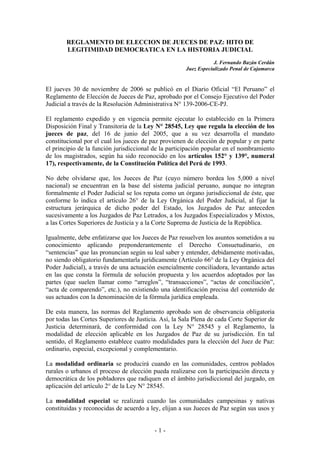 REGLAMENTO DE ELECCION DE JUECES DE PAZ: HITO DE
        LEGITIMIDAD DEMOCRATICA EN LA HISTORIA JUDICIAL
                                                                  J. Fernando Bazán Cerdán
                                                      Juez Especializado Penal de Cajamarca


El jueves 30 de noviembre de 2006 se publicó en el Diario Oficial “El Peruano” el
Reglamento de Elección de Jueces de Paz, aprobado por el Consejo Ejecutivo del Poder
Judicial a través de la Resolución Administrativa N° 139-2006-CE-PJ.

El reglamento expedido y en vigencia permite ejecutar lo establecido en la Primera
Disposición Final y Transitoria de la Ley N° 28545, Ley que regula la elección de los
jueces de paz, del 16 de junio del 2005, que a su vez desarrolla el mandato
constitucional por el cual los jueces de paz provienen de elección de popular y en parte
el principio de la función jurisdiccional de la participación popular en el nombramiento
de los magistrados, según ha sido reconocido en los artículos 152° y 139°, numeral
17), respectivamente, de la Constitución Política del Perú de 1993.

No debe olvidarse que, los Jueces de Paz (cuyo número bordea los 5,000 a nivel
nacional) se encuentran en la base del sistema judicial peruano, aunque no integran
formalmente el Poder Judicial se los reputa como un órgano jurisdiccional de éste, que
conforme lo indica el artículo 26° de la Ley Orgánica del Poder Judicial, al fijar la
estructura jerárquica de dicho poder del Estado, los Juzgados de Paz anteceden
sucesivamente a los Juzgados de Paz Letrados, a los Juzgados Especializados y Mixtos,
a las Cortes Superiores de Justicia y a la Corte Suprema de Justicia de la República.

Igualmente, debe enfatizarse que los Jueces de Paz resuelven los asuntos sometidos a su
conocimiento aplicando preponderantemente el Derecho Consuetudinario, en
“sentencias” que las pronuncian según su leal saber y entender, debidamente motivadas,
no siendo obligatorio fundamentarla jurídicamente (Artículo 66° de la Ley Orgánica del
Poder Judicial), a través de una actuación esencialmente conciliadora, levantando actas
en las que consta la fórmula de solución propuesta y los acuerdos adoptados por las
partes (que suelen llamar como “arreglos”, “transacciones”, “actas de conciliación”,
“acta de comparendo”, etc.), no existiendo una identificación precisa del contenido de
sus actuados con la denominación de la fórmula jurídica empleada.

De esta manera, las normas del Reglamento aprobado son de observancia obligatoria
por todas las Cortes Superiores de Justicia. Así, la Sala Plena de cada Corte Superior de
Justicia determinará, de conformidad con la Ley N° 28545 y el Reglamento, la
modalidad de elección aplicable en los Juzgados de Paz de su jurisdicción. En tal
sentido, el Reglamento establece cuatro modalidades para la elección del Juez de Paz:
ordinario, especial, excepcional y complementario.

La modalidad ordinaria se producirá cuando en las comunidades, centros poblados
rurales o urbanos el proceso de elección pueda realizarse con la participación directa y
democrática de los pobladores que radiquen en el ámbito jurisdiccional del juzgado, en
aplicación del artículo 2° de la Ley N° 28545.

La modalidad especial se realizará cuando las comunidades campesinas y nativas
constituidas y reconocidas de acuerdo a ley, elijan a sus Jueces de Paz según sus usos y


                                          -1-
 