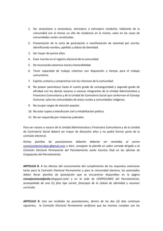 1. Ser venezolano o venezolana, extranjero o extranjera residente, habitante de la
comunidad con al menos un año de residencia en la misma, salvo en los casos de
comunidades recién constituidas.
2. Presentación de la carta de postulación o manifestación de voluntad por escrito,
identificando nombre, apellido y cédula de identidad.
3. Ser mayor de quince años.
4. Estar inscrito en el registro electoral de la comunidad.
5. De reconocida solvencia moral y honorabilidad.
6. Tener capacidad de trabajo colectivo con disposición y tiempo para el trabajo
comunitario.
7. Espíritu unitario y compromiso con los intereses de la comunidad.
8. No poseer parentesco hasta el cuarto grado de consanguinidad y segundo grado de
afinidad con los demás voceros o voceras integrantes de la Unidad Administrativa y
Financiera Comunitaria y de la Unidad de Contraloría Social que conforman el Consejo
Comunal, salvo las comunidades de áreas rurales y comunidades indígenas.
9. No ocupar cargos de elección popular.
10. No estar sujeto a interdicción civil o inhabilitación política.
11. No ser requerido por instancias judiciales.
Para ser vocero o vocera de la Unidad Administrativa y Financiera Comunitaria y de la Unidad
de Contraloría Social deberá ser mayor de dieciocho años y no podrá formar parte de la
comisión electoral.
Dichas planillas de postulaciones deberán deberán ser remitidas al correo
comisionelectoralpjcc@gmail.com o bien, consignar la planilla en sobre cerrado dirigido a la
Comisión Electoral Permanente del Parcelamiento Junko Country Club en las oficinas de
Coopejunko del Parcelamiento.
ARTICULO 8: A los efectos del conocimiento del cumplimiento de los requisitos anteriores
tanto para la Comisión Electoral Permanente y para la comunidad electora, los postulados
deben llenar planillas de postulación que se encuentran disponibles en la página
consejocomunaljunko.blogspot.com/ y en la sede de COOPEJUNKO del Parcelamiento,
acompañada de una (1) foto tipo carnet, fotocopia de la cédula de identidad y resumen
curricular.
ARTICULO 9: Una vez recibidas las postulaciones, dentro de los dos (2) dias continuos
siguientes, la Comisión Electoral Permanente verificara que los mismos cumplan con los
 