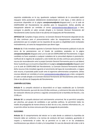 requisitos establecidos en la Ley; igualmente cualquier habitante de la comunidad podrá
impugnar dicha postulación debidamente fundamentada en este lapso, a tales efectos se
encuentran disponibles en la página consejocomunaljunko.blogspot.com/ y en la sede de
COOPEJUNKO del Parcelamiento las planillas para la impugnación. Dichas planillas de
impugnación deberán ser remitidas al correo comisionelectoralpjcc@gmail.com o bien,
consignar la planilla en sobre cerrado dirigido a la Comisión Electoral Permanente del
Parcelamiento Junko Country Club en las oficinas de Coopejunko del Parcelamiento.
ARTICULO 10: Cumplido el lapso anterior, la Comisión Electoral Permanente dispondrá de dos
(2) dias continuos para el pronunciamiento sobre las impugnaciones presentadas; las
postulaciones que no cumplan con los requisitos de Ley para su elegibilidad serán rechazados
motivadamente, así como las impugnaciones que dieren lugar.
Artículo 11: El dia inmediato siguiente la Comisión Electoral Permanente publicará el acta de
cierre de las postulaciones con el listado de candidatos aceptados en la página
consejocomunaljunko.blogspot.com/ y en la sede de COOPEJUNKO del Parcelamiento. Si algún
candidato no fuere aceptado o cualquier ciudadano de la comunidad objetare la postulación,
notificará de la negativa de aceptación y este tendrá dos (2) días continuos para presentar un
recurso de reconsideración ante la propia Comisión Electoral Permanente para lo cual deberá
llenar la planilla que se encuentra disponible en la página consejocomunaljunko.blogspot.com/
y en la sede de COOPEJUNKO del Parcelamiento. La Comisión Electoral Permanente decidira
dicho recurso el dia inmediato siguiente al vencimiento del lapso de reconsideración, si negare
este recurso, el postulado podrá acudir ante el organismo administrativo competente. Dichos
recursos deberán ser remitidos al correo comisionelectoralpjcc@gmail.com o bien, consignarlo
en sobre cerrado dirigido a la Comisión Electoral Permanente del Parcelamiento Junko Country
Club en las oficinas de Coopejunko del Parcelamiento.
CAMPAÑA ELECTORAL
Artículo 9: La campaña electoral se desarrollará en el lapso establecido por la Comisión
Electoral Permanente, que será de cinco (5) días continuos, y culminará el día antes de la fecha
de realización efectiva (en primera o segunda convocatoria) de la Asamblea de Elección, a las
12:00 p.m.
Artículo 10: La campaña electoral será estrictamente uninominal. No se permitirá campañas
por planchas, por grupos de candidatos o por partidos políticos. Se permitirán todos los
medios de propaganda de manera directa es decir de voz a voz, volantes informativos etc., no
se permite utilizar las áreas comunes para fijar propaganda de postulados.
ELECCIONES
Artículo 11: El comportamiento del elector en la sede donde se celebrará la Asamblea de
Votación debe ser conforme a las normas de conducta del buen ciudadano, guardando el
respeto y manteniendo el orden. No se permitirá en la sede ni en los alrededores
manifestaciones que alteren el orden y la tranquilidad. En caso de alteración del orden o de la
 