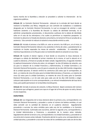 buena marcha de la Asamblea y elección se procederá a solicitar la intervención de los
organismos públicos.
Artículo 12: La Comisión Electoral Permanente colocará en la entrada del local donde se
realizará la Asamblea una Mesa, integrada por una comisión de ciudadanos o ciudadanas
designada por la Comisión Electoral Permanente, la cual se encargará de solicitar a cada
habitante asistente a la Asamblea de Elección su cédula de identidad laminada, no se
admitirán comprobantes provisionales, ni documentos sustituvos de la cédula de identidad,
salvo en el caso de los extranjeros a los cuales se permitiran su respectivo pasaporte. La
Comisión lo ubicará en el listado de electores comunitario y le tomará la firma en prueba de su
asistencia. Esta comisión le indicará al votante la mesa donde emitirá su voto.
Artículo 13: Iniciada el proceso a las 8:00 a.m. este se cerrará a las 4:00 p.m.; en el inicio, la
Comisión Electoral Permanente indicará a los asistentes la forma de votar, y paralelamente se
instalarán en locales separados las mesas de votación establecidas. Es entendido que
mientras haya electores en la fila para votar se mantendrá abierta la votación en esa mesa.
Artículo 14: Cuando el elector ingrese al local donde se encuentra la mesa electoral, le
entregara su cédula de identidad al primer miembro de la misma, el cual lo ubicará en el
cuaderno electoral, y firmará en prueba de haber votado. Seguidamente, el segundo miembro
le explicará brevemente la forma de votar y le entregará las dos (2) boletas de votación, una
(1) para la votación de la Unidad Financiera y Administrativa, la Unidad Contralora y la
Comisión Electoral Permanente y una (1) para la votación de los diez (10) Comités integrantes
de la unidad ejecutiva. El elector emitirá los veinticinco (25) votos que le corresponden, es
decir, un máximo de cinco (5) votos para la Unidad Administrativa y Financiera, un máximo de
cinco (5) votos para la unidad Contralora, un máximo de cinco (5) votos para la Comisión
Electoral Permanente, y un (1) solo voto para cada uno de los diez (10) Comités a elegir;
colocará cada tarjetón en la urna correspondiente, y se retirará inmediatamente del local de la
mesa, pero podrá permanecer en la Asamblea Constituyente.
Artículo 15: Cerrado el proceso de votación, la Mesa Electoral dejará constancia del número
de electores que sufragaron, pasará una raya en el lugar de la firma de quien no votó y llenará
el acta respectiva.
ESCRUTINIOS
Artículo 16: Los integrantes de la mesa electoral abren la primera urna, correspondiente a la
Comisión Electoral Permanente, y proceden a contar el número de boletas emitidas, el cual
debe coincidir con la cantidad de electores en el cuaderno electoral. Seguidamente
procederán a escrutar los votos emitidos para cada uno de los candidatos a la Comisión
Electoral Permanente. Culminado este escrutinio, abrirán la segunda urna, correspondiente a
la Unidad Administrativa y Financiera, y procederán de la manera antes indicada.
Seguidamente abrirán la tercera urna, correspondiente a la Unidad Contralora, y procederán al
escrutinio de la manera antes indicada. Finalmente abrirán la cuarta urna, correspondiente a la
unidad ejecutiva, y procederán a escrutar los votos de los candidatos para cada uno de los diez
 