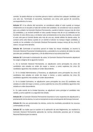 comités. Se podrá efectuar un reconteo parcial o total a solicitud de cualquier candidato, por
una sola vez. Terminado el escrutinio, levantarán una única acta parcial de escrutinio,
correspondiente a la mesa.
Artículo 17: A los efectos del escrutinio, se considerará válido el voto cuando se marque
nítidamente en el recuadro al lado del nombre del candidato. Se considerará nula la votación
para una unidad o la Comisión Electoral Permanente, cuando el elector marque más de cinco
(5) candidatos, y se anulará también el voto cuando marque más de un (1) candidato en los
Comités. En este último caso, si el elector vota correctamente en los otros Comités, se anulará
el voto solo para el Comité donde voto más de una vez, siendo válidos los demás votos. Se
contará como voto blanco cuando en un Comité el elector no marque ningún candidato, o
cuando en las unidades o la Comisión Electoral Permanente marque menos de los cinco (5)
votos a los que tiene derecho.
Artículo 18: Culminado el escrutinio parcial en todas las mesas instaladas, se reunirá la
Comisión Electoral Provisional inmediatamente, y procederá a la sumatoria de todos los votos
parciales por candidato y organismo, a fin de determinar el escrutinio total final.
Artículo 19: Culminado la totalización de votos, la Comisión Electoral Permanente adjudicará
los cargos a elegirse de la siguiente manera:
1.- En la Comisión Electoral Permanente, se adjudicarán como principales los cinco (5)
candidatos más votados en orden de mayor a menor, y como suplentes los cinco (5)
candidatos siguientes más votados en orden descendente.
2.- En la Unidad Administrativa y Financiera, se adjudicarán como principales los cinco (5)
candidatos más votados en orden de mayor a menor, y como suplentes los cinco (5)
candidatos siguientes más votados en orden descendente.
3.- En la Unidad Contralora, se adjudicarán como principales los cinco (5) candidatos más
votados en orden de mayor a menor, y como suplentes los cinco (5) candidatos siguientes más
votados en orden descendente.
4.- En cada comité de la Unidad Ejecutiva, se adjudicará como principal al candidato más
votado, y como suplente a su segundo más votado.
Artículo 20: La Comisión Electoral Permanente levantará el acta respectiva de adjudicación y
proclamación de los electos, la cual se incorporará al acta constituyente del Consejo Comunal.
Artículo 21: Una vez proclamados los electos, contra los resultados procederán los recursos
contemplados en la ley.
Artículo 22: Las dudas que se susciten en la aplicación de este Reglamento, las resolverá la
Comisión Electoral Permanente aplicando las normas electorales previstas por el Consejo
Nacional Electoral para la materia.
 
