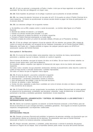 Art. 27.- El voto es personal y corresponde al Padre o madre o tutor que se haya registrado en el padrón de
asociados. No hay voto por delegación en ningún caso.
Art. 28.- Está impedido de participar en el sufragio la persona que se presente en estado ebriedad.
Art. 29.- Las mesas de votación funcionan en las aulas de la IE .En la puerta se coloca rl Padrón Electoral de la
mesa respectiva . Al interior se acondicionará la cámara secreta donde se pegan las listas de participantes en
el proceso electoral.
Art. 30.- Los electores sufragan de la siguiente manera:
a. Se identifica con su DNI y tarjeta control o carnet de asociado , su nombre debe figurar en el Padrón
Electoral.
b. Recibirá las cédulas de votación y un bolígrafo.
c. Pasará a la cámara secreta para proceder a su voto.
d. Al salir introducirá la cédula de votación en el ánfora respectiva.
e. Firmará el Padrón Electoral estampando su huella digital.
f. Recibirá la tarjeta de control y/o carnet de asociado sellada y firmada por el Presidente de Mesa.
Art. 31.- El día de sufragio solo ingresan al local de votación (IE) los votantes que posean DNI y tarjeta de
control y/o carnet de asociado, con excepción de los Veedores convocados por el Comité Electoral (ONPE ,
Defensoría del Pueblo etc. ). Queda prohibido el ingreso de cualquier persona ajena a la APAFA sin
autorización expresa del Comité Electoral.
Sub capítulo 6 : Del Escrutinio.
Art. 32.- En el acto de Escrutinio deben estar presentes todos los miembros de mesa y opcionalmente
personeros y veedores que así lo deseen, teniendo en cuenta lo siguiente:
Que el número de votantes sea igual al número de votos en el ánfora. De ser menor el número votantes se
anulará al azar tantos votos como sea la diferencia.
Se consideran válidos a aquellos que registren la intersección del aspa o de la cruz dentro del recuadro
respectivo.
Son votos nulos o viciados los que presenten anotaciones distintas al procedimiento antes descrito o sobre los
cuales se haya escrito o colocado anotaciones o señales inapropiadas.
Son votos en blanco los que no registren marca alguna.
Art. 33.- El acta de votación y escrutinio contendrá lo siguiente:
a. Hora de Instalación de mesa y hora de inicio de la votación.
b. Observaciones y reclamado presentados durante la votación.
c. Hora de finalización del sufragio y hora de inicio del escrutinio.
d. Número de votantes y votos reportados.
e. Conteo de votos asignados a cada lista o candidato así como el número de votos en blanco o viciados.
f. Hora de término de la votación.
Art. 34.- El Comité Electoral una vez recepcionado los resultados de la Mesa Electoral hará el conteo general
en presencia de los personeros acreditados que estuvieran presentes. Luego de determinar el cómputo final,
proclamará a las listas y candidatos ganadores levantándose el acta respectiva.
CAPITULO VIII
DE LA PROCLAMACIÓN JURAMENTACIÓN Y ENTREGA DE CREDENCIALES A LOS DIRECTIVOS Y
REPRESENTANTES ELECTOS
Art. 35.- Dentro de la semana siguiente a la votación el Comité Electoral convocará a Acto Público para dar
lectura al acta final en la que consigna las listas y candidatos ganadores. Acto seguido se tomará el juramento
respectivo entregándoseles sus respectivas credenciales.
CAPITULO IX
DISPOSICIONES FINALES
Art. 36.- Durante el proceso Electoral está prohibido la injerencia de personas extrañas a la Asociación que con
su participación influyan en la decisión de los electores. De presentarse este caso el Comité Electoral
denunciará el hecho a la instancia educativa correspondiente.
Art. 37.- Ningún asociado, personero o candidato, podrá desconocer o solicitar la anulación del proceso
electoral en ninguna de sus etapas. Solo la Asamblea General podrá revisar los actos del Comité Electoral.
 