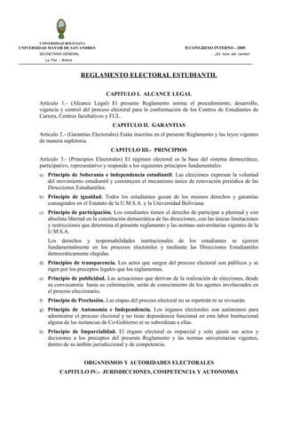 UNIVERSIDAD BOLIVIANA
UNIVERSIDAD MAYOR DE SAN ANDRES                                             II CONGRESO INTERNO - 2005
        SECRETARIA GENERAL                                                              ….¡Es hora del cambio!
             La Paz – Bolivia



                                REGLAMENTO ELECTORAL ESTUDIANTIL

                                        CAPITULO I. ALCANCE LEGAL
        Artículo 1.- (Alcance Legal) El presente Reglamento norma el procedimiento, desarrollo,
        vigencia y control del proceso electoral para la conformación de los Centros de Estudiantes de
        Carrera, Centros facultativos y FUL.
                                           CAPITULO II. GARANTIAS
        Artículo 2.- (Garantías Electorales) Están inscritas en el presente Reglamento y las leyes vigentes
        de manera supletoria.
                                          CAPITULO III.- PRINCIPIOS
        Artículo 3.- (Principios Electorales) El régimen electoral es la base del sistema democrático,
        participativo, representativo y responde a los siguientes principios fundamentales:
        a)    Principio de Soberanía e independencia estudiantil. Las elecciones expresan la voluntad
              del movimiento estudiantil y constituyen el mecanismo único de renovación periódica de las
              Direcciones Estudiantiles.
        b)    Principio de igualdad. Todos los estudiantes gozan de los mismos derechos y garantías
              consagrados en el Estatuto de la U.M.S.A. y la Universidad Boliviana.
        c)    Principio de participación. Los estudiantes tienen el derecho de participar a plenitud y con
              absoluta libertad en la constitución democrática de las direcciones, con las únicas limitaciones
              y restricciones que determina el presente reglamento y las normas universitarias vigentes de la
              U.M.S.A.
              Los derechos y responsabilidades institucionales de los estudiantes se ejercen
              fundamentalmente en los procesos electorales y mediante las Direcciones Estudiantiles
              democráticamente elegidas.
        d)    Principios de transparencia. Los actos que surgen del proceso electoral son públicos y se
              rigen por los preceptos legales que los reglamentan.
        e)    Principio de publicidad. Las actuaciones que derivan de la realización de elecciones, desde
              su convocatoria hasta su culminación, serán de conocimiento de los agentes involucrados en
              el proceso eleccionario.
        f)    Principio de Preclusión. Las etapas del proceso electoral no se repetirán ni se revisarán.
        g)    Principio de Autonomía e Independencia. Los órganos electorales son autónomos para
              administrar el proceso electoral y no tiene dependencia funcional en esta labor Institucional
              alguna de las instancias de Co-Gobierno ni se subordinan a ellas.
        h)    Principio de Imparcialidad. El órgano electoral es imparcial y sólo ajusta sus actos y
              decisiones a los preceptos del presente Reglamento y las normas universitarias vigentes,
              dentro de su ámbito jurisdiccional y de competencia.


                                ORGANISMOS Y AUTORIDADES ELECTORALES
                     CAPITULO IV.- JURISDICCIONES, COMPETENCIA Y AUTONOMIA
 