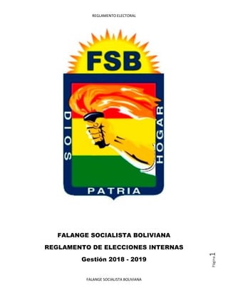REGLAMENTO ELECTORAL
FALANGE SOCIALISTA BOLIVIANA
Página1
FALANGE SOCIALISTA BOLIVIANA
REGLAMENTO DE ELECCIONES INTERNAS
Gestión 2018 - 2019
 