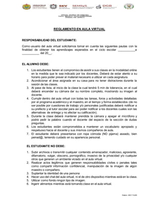 Elaboro JMG Y GLBS
REGLAMENTO EN AULA VIRTUAL
RESPONSABILIDAD DEL ESTUDIANTE:
Como usuario del aula virtual solicitamos tomar en cuenta las siguientes pautas con la
finalidad de obtener los aprendizajes esperados en el ciclo escolar ___________a
___________ del 20__.
EL ALUMNO DEBE:
1. Los estudiantes tienen el compromiso de asistir a sus clases en la modalidad online
en la medida que le sea indicado por los docentes, Deberá de estar atento a su
horario para poder prever el material necesario a utilizar en cada asignatura.
2. Acondicionar el área asignada en su casa para no tener distractores durante la
sesión de las clases.
3. Al pase de lista, al inicio de la clase la cual tendrá 5 min de tolerancia, en el cual
deberá encender su cámara dar su nombre completo, mostrando su imagen al
docente.
4. Cumplir dentro del aula virtual con todas las tareas, foros y actividades detalladas
por el programa académico y el maestro, en el tiempo y forma establecidos (de no
ser posible por cuestiones de trabajo y/o personales justificadas deberá notificar a
su prefecto y al tutor escolar para así poder notificar a los docentes cuales son las
alternativas de entrega y no afectar su calificación).
5. Durante la clase deberá mantener prendida la cámara y apagar el micrófono y
podrá pedir la palabra cuando el docente del espacio de la sección de dudas
preguntas.
6. Los estudiantes están comprometidos a mantener un vocabulario apropiado y
respetuoso hacia el docente y sus mismos compañeros de aula.
7. El estudiante deberá presentarse con ropa cómoda (NO pijama) aseado, bien
peinad@, teniendo cuidado en su apariencia personal.
EL ESTUDIANTE NO DEBE:
1. Subir archivos o transmitir cualquier contenido amenazador, malicioso, agraviante,
difamatorio, vulgar, obsceno, pornográfico, invasivo de la privacidad y/o cualquier
otros que generen un ambiente viciado en el aula virtual.
2. Realizar actos ilegítimos que generen responsabilidades civiles o penales tales
como compartir información confidencial, manipulación de la imagen de algún
maestro o compañero.
3. Suplantar la identidad de una persona
4. Hacer uso del chat del aula virtual, ni el de otro dispositivo mientras está en la clase.
5. Utilizar como fondo ningún tipo de imagen.
6. Ingerir alimentos mientras está tomando clase en el aula virtual.
 