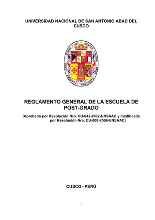 1
UNIVERSIDAD NACIONAL DE SAN ANTONIO ABAD DEL
CUSCO
REGLAMENTO GENERAL DE LA ESCUELA DE
POST-GRADO
(Aprobado por Resolución Nro. CU-042-2002-UNSAAC y modificado
por Resolución Nro. CU-008-2006-UNSAAC)
CUSCO - PERÚ
 