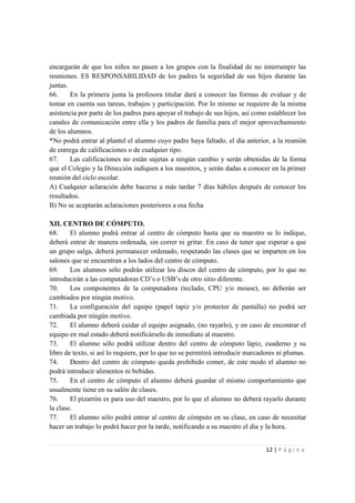 encargarán de que los niños no pasen a los grupos con la finalidad de no interrumpir las
reuniones. ES RESPONSABILIDAD de los padres la seguridad de sus hijos durante las
juntas.
66.     En la primera junta la profesora titular dará a conocer las formas de evaluar y de
tomar en cuenta sus tareas, trabajos y participación. Por lo mismo se requiere de la misma
asistencia por parte de los padres para apoyar el trabajo de sus hijos, así como establecer los
canales de comunicación entre ella y los padres de familia para el mejor aprovechamiento
de los alumnos.
*No podrá entrar al plantel el alumno cuyo padre haya faltado, el día anterior, a la reunión
de entrega de calificaciones o de cualquier tipo.
67.     Las calificaciones no están sujetas a ningún cambio y serán obtenidas de la forma
que el Colegio y la Dirección indiquen a los maestros, y serán dadas a conocer en la primer
reunión del ciclo escolar.
A) Cualquier aclaración debe hacerse a más tardar 7 días hábiles después de conocer los
resultados.
B) No se aceptarán aclaraciones posteriores a esa fecha

XII. CENTRO DE CÓMPUTO.
68.     El alumno podrá entrar al centro de cómputo hasta que su maestro se lo indique,
deberá entrar de manera ordenada, sin correr ni gritar. En caso de tener que esperar a que
un grupo salga, deberá permanecer ordenado, respetando las clases que se imparten en los
salones que se encuentran a los lados del centro de cómputo.
69.     Los alumnos sólo podrán utilizar los discos del centro de cómputo, por lo que no
introducirán a las computadoras CD’s o USB’s de otro sitio diferente.
70.     Los componentes de la computadora (teclado, CPU y/o mouse), no deberán ser
cambiados por ningún motivo.
71.     La configuración del equipo (papel tapiz y/o protector de pantalla) no podrá ser
cambiada por ningún motivo.
72.     El alumno deberá cuidar el equipo asignado, (no rayarlo), y en caso de encontrar el
equipo en mal estado deberá notificárselo de inmediato al maestro.
73.     El alumno sólo podrá utilizar dentro del centro de cómputo lápiz, cuaderno y su
libro de texto, si así lo requiere, por lo que no se permitirá introducir marcadores ni plumas.
74.     Dentro del centro de cómputo queda prohibido comer, de este modo el alumno no
podrá introducir alimentos ni bebidas.
75.     En el centro de cómputo el alumno deberá guardar el mismo comportamiento que
usualmente tiene en su salón de clases.
76.     El pizarrón es para uso del maestro, por lo que el alumno no deberá rayarlo durante
la clase.
77.     El alumno sólo podrá entrar al centro de cómputo en su clase, en caso de necesitar
hacer un trabajo lo podrá hacer por la tarde, notificando a su maestro el día y la hora.


                                                                                12 | P á g i n a
 